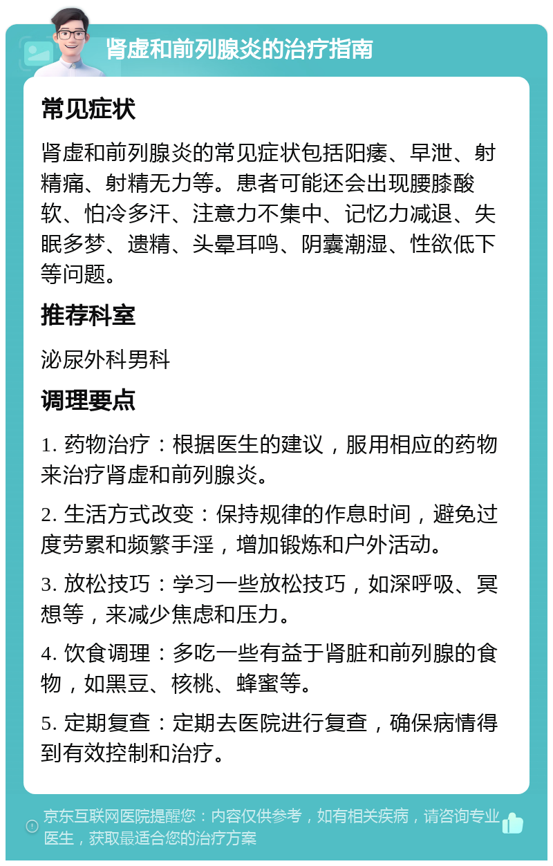 肾虚和前列腺炎的治疗指南 常见症状 肾虚和前列腺炎的常见症状包括阳痿、早泄、射精痛、射精无力等。患者可能还会出现腰膝酸软、怕冷多汗、注意力不集中、记忆力减退、失眠多梦、遗精、头晕耳鸣、阴囊潮湿、性欲低下等问题。 推荐科室 泌尿外科男科 调理要点 1. 药物治疗：根据医生的建议，服用相应的药物来治疗肾虚和前列腺炎。 2. 生活方式改变：保持规律的作息时间，避免过度劳累和频繁手淫，增加锻炼和户外活动。 3. 放松技巧：学习一些放松技巧，如深呼吸、冥想等，来减少焦虑和压力。 4. 饮食调理：多吃一些有益于肾脏和前列腺的食物，如黑豆、核桃、蜂蜜等。 5. 定期复查：定期去医院进行复查，确保病情得到有效控制和治疗。