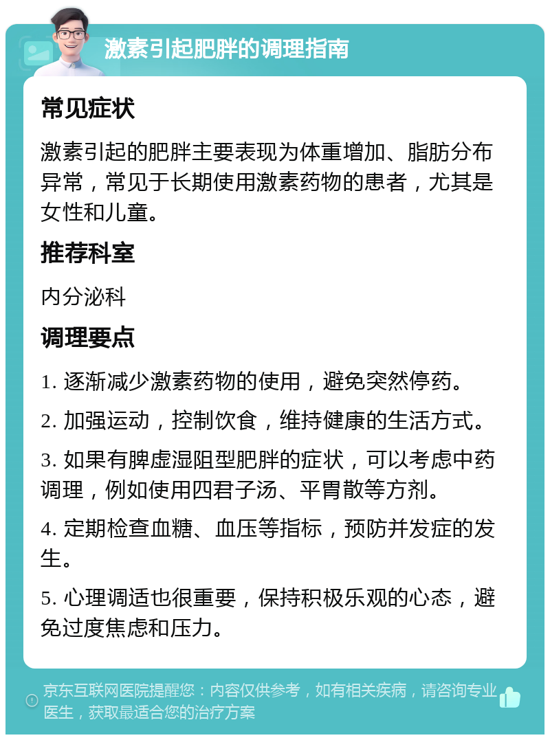 激素引起肥胖的调理指南 常见症状 激素引起的肥胖主要表现为体重增加、脂肪分布异常，常见于长期使用激素药物的患者，尤其是女性和儿童。 推荐科室 内分泌科 调理要点 1. 逐渐减少激素药物的使用，避免突然停药。 2. 加强运动，控制饮食，维持健康的生活方式。 3. 如果有脾虚湿阻型肥胖的症状，可以考虑中药调理，例如使用四君子汤、平胃散等方剂。 4. 定期检查血糖、血压等指标，预防并发症的发生。 5. 心理调适也很重要，保持积极乐观的心态，避免过度焦虑和压力。