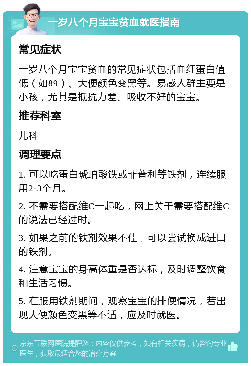 一岁八个月宝宝贫血就医指南 常见症状 一岁八个月宝宝贫血的常见症状包括血红蛋白值低（如89）、大便颜色变黑等。易感人群主要是小孩，尤其是抵抗力差、吸收不好的宝宝。 推荐科室 儿科 调理要点 1. 可以吃蛋白琥珀酸铁或菲普利等铁剂，连续服用2-3个月。 2. 不需要搭配维C一起吃，网上关于需要搭配维C的说法已经过时。 3. 如果之前的铁剂效果不佳，可以尝试换成进口的铁剂。 4. 注意宝宝的身高体重是否达标，及时调整饮食和生活习惯。 5. 在服用铁剂期间，观察宝宝的排便情况，若出现大便颜色变黑等不适，应及时就医。