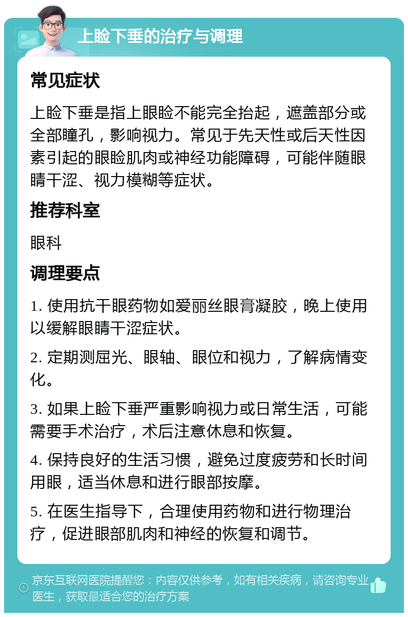 上睑下垂的治疗与调理 常见症状 上睑下垂是指上眼睑不能完全抬起，遮盖部分或全部瞳孔，影响视力。常见于先天性或后天性因素引起的眼睑肌肉或神经功能障碍，可能伴随眼睛干涩、视力模糊等症状。 推荐科室 眼科 调理要点 1. 使用抗干眼药物如爱丽丝眼膏凝胶，晚上使用以缓解眼睛干涩症状。 2. 定期测屈光、眼轴、眼位和视力，了解病情变化。 3. 如果上睑下垂严重影响视力或日常生活，可能需要手术治疗，术后注意休息和恢复。 4. 保持良好的生活习惯，避免过度疲劳和长时间用眼，适当休息和进行眼部按摩。 5. 在医生指导下，合理使用药物和进行物理治疗，促进眼部肌肉和神经的恢复和调节。