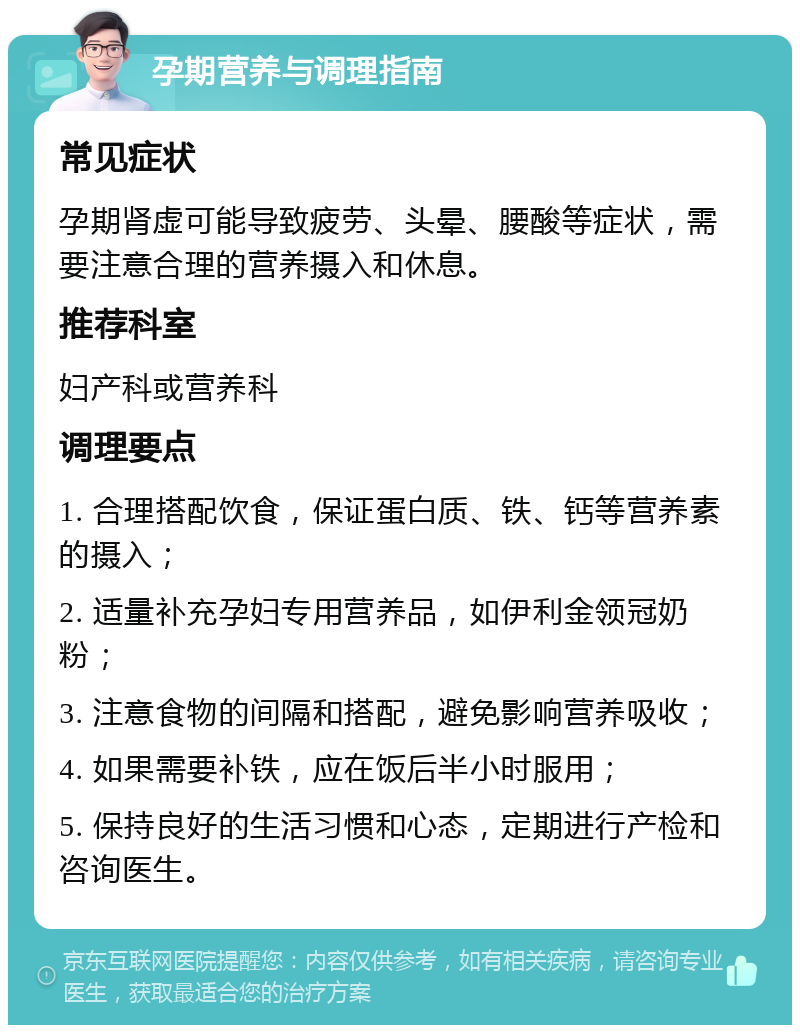 孕期营养与调理指南 常见症状 孕期肾虚可能导致疲劳、头晕、腰酸等症状，需要注意合理的营养摄入和休息。 推荐科室 妇产科或营养科 调理要点 1. 合理搭配饮食，保证蛋白质、铁、钙等营养素的摄入； 2. 适量补充孕妇专用营养品，如伊利金领冠奶粉； 3. 注意食物的间隔和搭配，避免影响营养吸收； 4. 如果需要补铁，应在饭后半小时服用； 5. 保持良好的生活习惯和心态，定期进行产检和咨询医生。