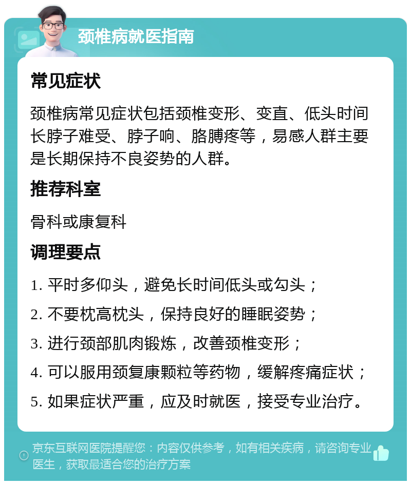 颈椎病就医指南 常见症状 颈椎病常见症状包括颈椎变形、变直、低头时间长脖子难受、脖子响、胳膊疼等，易感人群主要是长期保持不良姿势的人群。 推荐科室 骨科或康复科 调理要点 1. 平时多仰头，避免长时间低头或勾头； 2. 不要枕高枕头，保持良好的睡眠姿势； 3. 进行颈部肌肉锻炼，改善颈椎变形； 4. 可以服用颈复康颗粒等药物，缓解疼痛症状； 5. 如果症状严重，应及时就医，接受专业治疗。