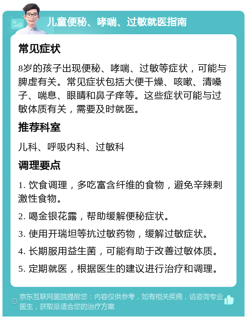 儿童便秘、哮喘、过敏就医指南 常见症状 8岁的孩子出现便秘、哮喘、过敏等症状，可能与脾虚有关。常见症状包括大便干燥、咳嗽、清嗓子、喘息、眼睛和鼻子痒等。这些症状可能与过敏体质有关，需要及时就医。 推荐科室 儿科、呼吸内科、过敏科 调理要点 1. 饮食调理，多吃富含纤维的食物，避免辛辣刺激性食物。 2. 喝金银花露，帮助缓解便秘症状。 3. 使用开瑞坦等抗过敏药物，缓解过敏症状。 4. 长期服用益生菌，可能有助于改善过敏体质。 5. 定期就医，根据医生的建议进行治疗和调理。