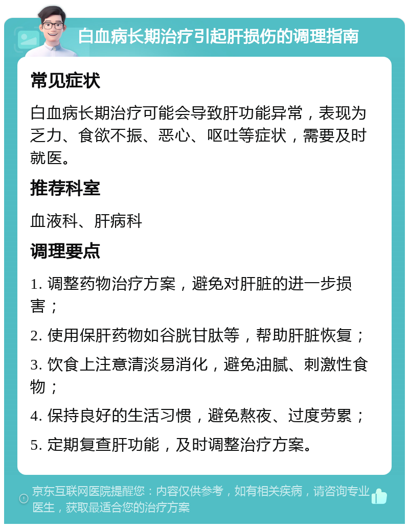 白血病长期治疗引起肝损伤的调理指南 常见症状 白血病长期治疗可能会导致肝功能异常，表现为乏力、食欲不振、恶心、呕吐等症状，需要及时就医。 推荐科室 血液科、肝病科 调理要点 1. 调整药物治疗方案，避免对肝脏的进一步损害； 2. 使用保肝药物如谷胱甘肽等，帮助肝脏恢复； 3. 饮食上注意清淡易消化，避免油腻、刺激性食物； 4. 保持良好的生活习惯，避免熬夜、过度劳累； 5. 定期复查肝功能，及时调整治疗方案。