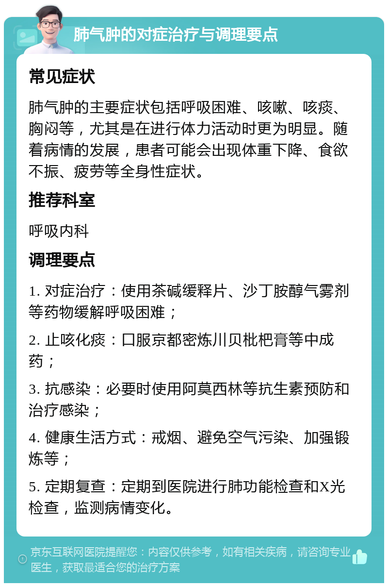 肺气肿的对症治疗与调理要点 常见症状 肺气肿的主要症状包括呼吸困难、咳嗽、咳痰、胸闷等，尤其是在进行体力活动时更为明显。随着病情的发展，患者可能会出现体重下降、食欲不振、疲劳等全身性症状。 推荐科室 呼吸内科 调理要点 1. 对症治疗：使用茶碱缓释片、沙丁胺醇气雾剂等药物缓解呼吸困难； 2. 止咳化痰：口服京都密炼川贝枇杷膏等中成药； 3. 抗感染：必要时使用阿莫西林等抗生素预防和治疗感染； 4. 健康生活方式：戒烟、避免空气污染、加强锻炼等； 5. 定期复查：定期到医院进行肺功能检查和X光检查，监测病情变化。