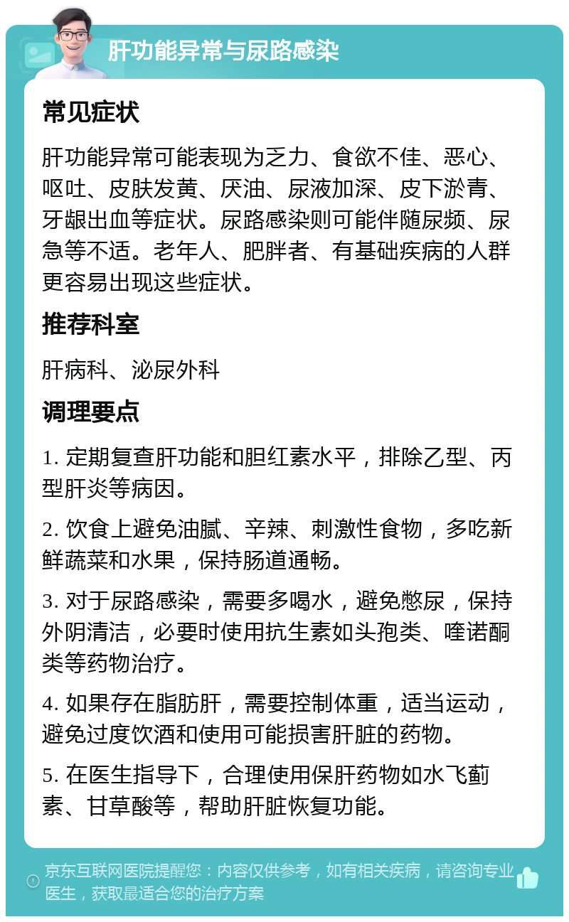 肝功能异常与尿路感染 常见症状 肝功能异常可能表现为乏力、食欲不佳、恶心、呕吐、皮肤发黄、厌油、尿液加深、皮下淤青、牙龈出血等症状。尿路感染则可能伴随尿频、尿急等不适。老年人、肥胖者、有基础疾病的人群更容易出现这些症状。 推荐科室 肝病科、泌尿外科 调理要点 1. 定期复查肝功能和胆红素水平，排除乙型、丙型肝炎等病因。 2. 饮食上避免油腻、辛辣、刺激性食物，多吃新鲜蔬菜和水果，保持肠道通畅。 3. 对于尿路感染，需要多喝水，避免憋尿，保持外阴清洁，必要时使用抗生素如头孢类、喹诺酮类等药物治疗。 4. 如果存在脂肪肝，需要控制体重，适当运动，避免过度饮酒和使用可能损害肝脏的药物。 5. 在医生指导下，合理使用保肝药物如水飞蓟素、甘草酸等，帮助肝脏恢复功能。