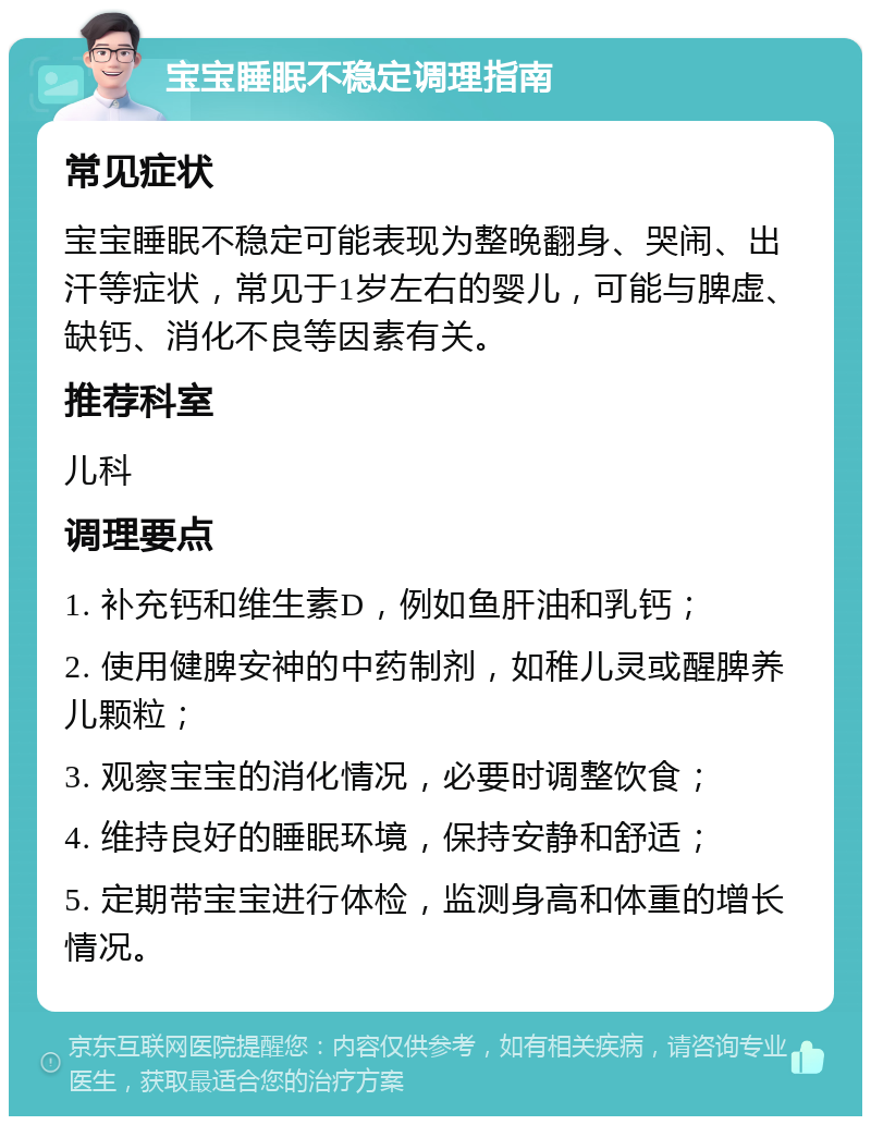 宝宝睡眠不稳定调理指南 常见症状 宝宝睡眠不稳定可能表现为整晚翻身、哭闹、出汗等症状，常见于1岁左右的婴儿，可能与脾虚、缺钙、消化不良等因素有关。 推荐科室 儿科 调理要点 1. 补充钙和维生素D，例如鱼肝油和乳钙； 2. 使用健脾安神的中药制剂，如稚儿灵或醒脾养儿颗粒； 3. 观察宝宝的消化情况，必要时调整饮食； 4. 维持良好的睡眠环境，保持安静和舒适； 5. 定期带宝宝进行体检，监测身高和体重的增长情况。