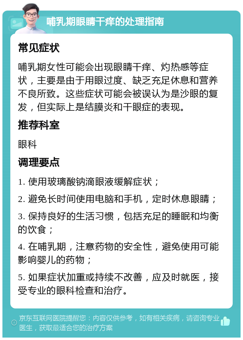 哺乳期眼睛干痒的处理指南 常见症状 哺乳期女性可能会出现眼睛干痒、灼热感等症状，主要是由于用眼过度、缺乏充足休息和营养不良所致。这些症状可能会被误认为是沙眼的复发，但实际上是结膜炎和干眼症的表现。 推荐科室 眼科 调理要点 1. 使用玻璃酸钠滴眼液缓解症状； 2. 避免长时间使用电脑和手机，定时休息眼睛； 3. 保持良好的生活习惯，包括充足的睡眠和均衡的饮食； 4. 在哺乳期，注意药物的安全性，避免使用可能影响婴儿的药物； 5. 如果症状加重或持续不改善，应及时就医，接受专业的眼科检查和治疗。