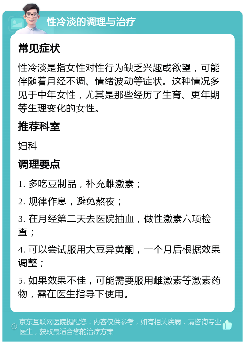 性冷淡的调理与治疗 常见症状 性冷淡是指女性对性行为缺乏兴趣或欲望，可能伴随着月经不调、情绪波动等症状。这种情况多见于中年女性，尤其是那些经历了生育、更年期等生理变化的女性。 推荐科室 妇科 调理要点 1. 多吃豆制品，补充雌激素； 2. 规律作息，避免熬夜； 3. 在月经第二天去医院抽血，做性激素六项检查； 4. 可以尝试服用大豆异黄酮，一个月后根据效果调整； 5. 如果效果不佳，可能需要服用雌激素等激素药物，需在医生指导下使用。