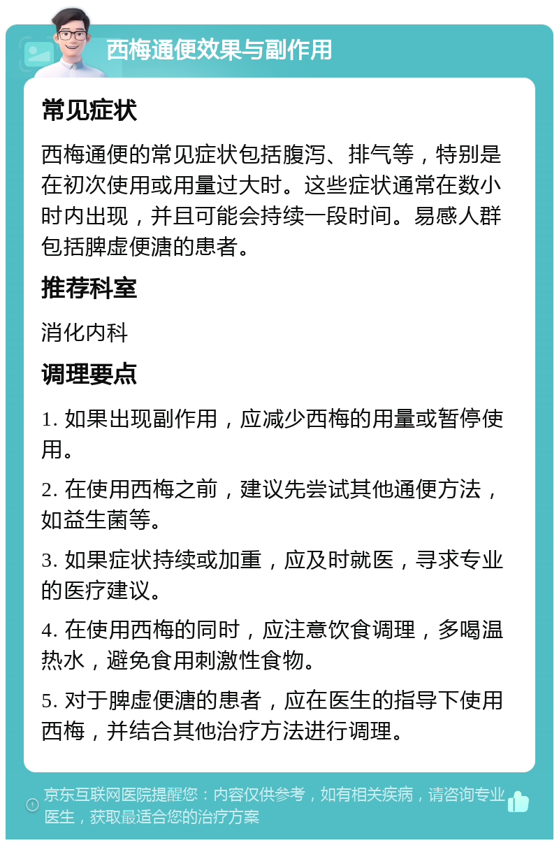 西梅通便效果与副作用 常见症状 西梅通便的常见症状包括腹泻、排气等，特别是在初次使用或用量过大时。这些症状通常在数小时内出现，并且可能会持续一段时间。易感人群包括脾虚便溏的患者。 推荐科室 消化内科 调理要点 1. 如果出现副作用，应减少西梅的用量或暂停使用。 2. 在使用西梅之前，建议先尝试其他通便方法，如益生菌等。 3. 如果症状持续或加重，应及时就医，寻求专业的医疗建议。 4. 在使用西梅的同时，应注意饮食调理，多喝温热水，避免食用刺激性食物。 5. 对于脾虚便溏的患者，应在医生的指导下使用西梅，并结合其他治疗方法进行调理。