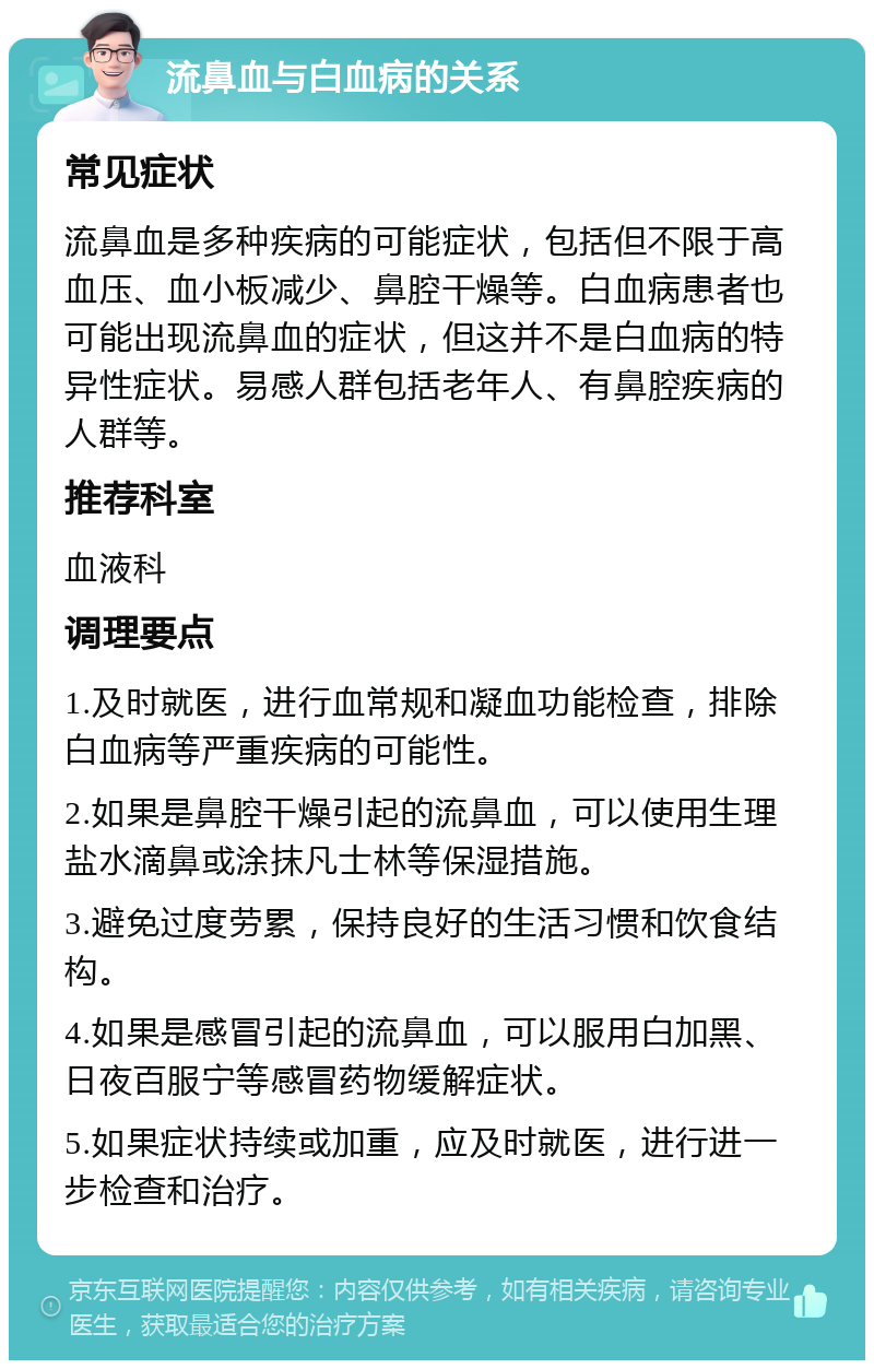 流鼻血与白血病的关系 常见症状 流鼻血是多种疾病的可能症状，包括但不限于高血压、血小板减少、鼻腔干燥等。白血病患者也可能出现流鼻血的症状，但这并不是白血病的特异性症状。易感人群包括老年人、有鼻腔疾病的人群等。 推荐科室 血液科 调理要点 1.及时就医，进行血常规和凝血功能检查，排除白血病等严重疾病的可能性。 2.如果是鼻腔干燥引起的流鼻血，可以使用生理盐水滴鼻或涂抹凡士林等保湿措施。 3.避免过度劳累，保持良好的生活习惯和饮食结构。 4.如果是感冒引起的流鼻血，可以服用白加黑、日夜百服宁等感冒药物缓解症状。 5.如果症状持续或加重，应及时就医，进行进一步检查和治疗。