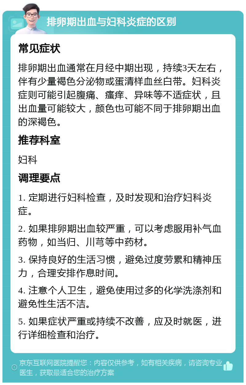 排卵期出血与妇科炎症的区别 常见症状 排卵期出血通常在月经中期出现，持续3天左右，伴有少量褐色分泌物或蛋清样血丝白带。妇科炎症则可能引起腹痛、瘙痒、异味等不适症状，且出血量可能较大，颜色也可能不同于排卵期出血的深褐色。 推荐科室 妇科 调理要点 1. 定期进行妇科检查，及时发现和治疗妇科炎症。 2. 如果排卵期出血较严重，可以考虑服用补气血药物，如当归、川芎等中药材。 3. 保持良好的生活习惯，避免过度劳累和精神压力，合理安排作息时间。 4. 注意个人卫生，避免使用过多的化学洗涤剂和避免性生活不洁。 5. 如果症状严重或持续不改善，应及时就医，进行详细检查和治疗。