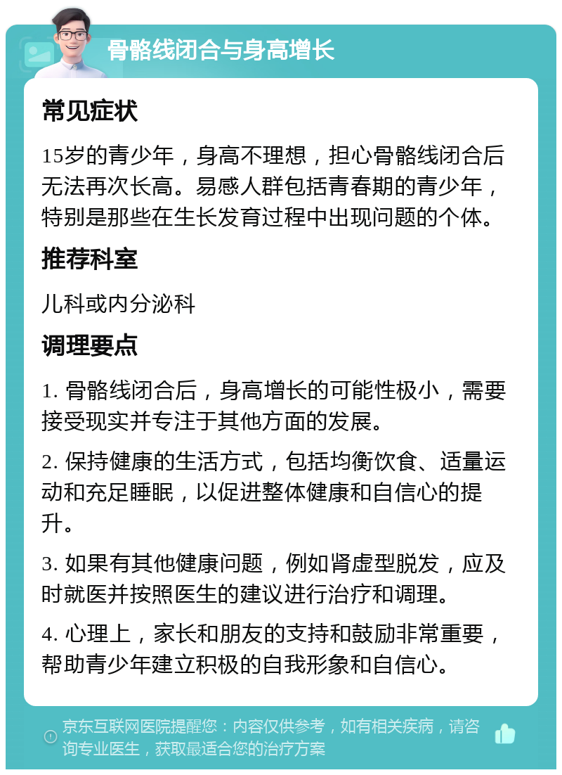 骨骼线闭合与身高增长 常见症状 15岁的青少年，身高不理想，担心骨骼线闭合后无法再次长高。易感人群包括青春期的青少年，特别是那些在生长发育过程中出现问题的个体。 推荐科室 儿科或内分泌科 调理要点 1. 骨骼线闭合后，身高增长的可能性极小，需要接受现实并专注于其他方面的发展。 2. 保持健康的生活方式，包括均衡饮食、适量运动和充足睡眠，以促进整体健康和自信心的提升。 3. 如果有其他健康问题，例如肾虚型脱发，应及时就医并按照医生的建议进行治疗和调理。 4. 心理上，家长和朋友的支持和鼓励非常重要，帮助青少年建立积极的自我形象和自信心。