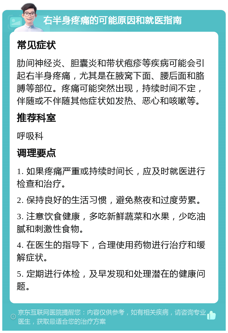 右半身疼痛的可能原因和就医指南 常见症状 肋间神经炎、胆囊炎和带状疱疹等疾病可能会引起右半身疼痛，尤其是在腋窝下面、腰后面和胳膊等部位。疼痛可能突然出现，持续时间不定，伴随或不伴随其他症状如发热、恶心和咳嗽等。 推荐科室 呼吸科 调理要点 1. 如果疼痛严重或持续时间长，应及时就医进行检查和治疗。 2. 保持良好的生活习惯，避免熬夜和过度劳累。 3. 注意饮食健康，多吃新鲜蔬菜和水果，少吃油腻和刺激性食物。 4. 在医生的指导下，合理使用药物进行治疗和缓解症状。 5. 定期进行体检，及早发现和处理潜在的健康问题。