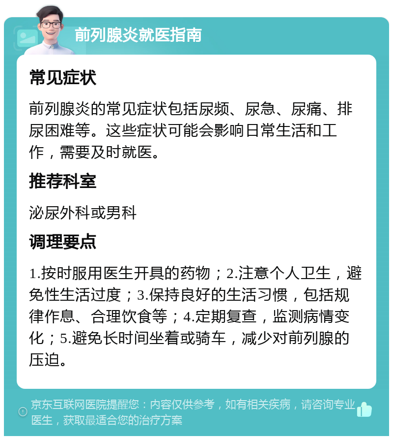 前列腺炎就医指南 常见症状 前列腺炎的常见症状包括尿频、尿急、尿痛、排尿困难等。这些症状可能会影响日常生活和工作，需要及时就医。 推荐科室 泌尿外科或男科 调理要点 1.按时服用医生开具的药物；2.注意个人卫生，避免性生活过度；3.保持良好的生活习惯，包括规律作息、合理饮食等；4.定期复查，监测病情变化；5.避免长时间坐着或骑车，减少对前列腺的压迫。