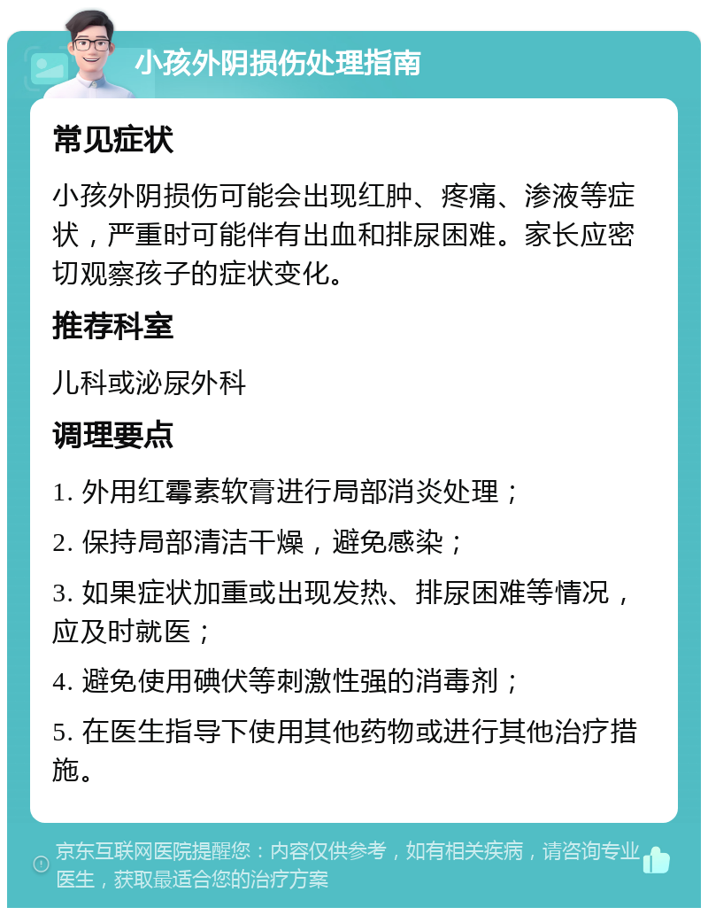 小孩外阴损伤处理指南 常见症状 小孩外阴损伤可能会出现红肿、疼痛、渗液等症状，严重时可能伴有出血和排尿困难。家长应密切观察孩子的症状变化。 推荐科室 儿科或泌尿外科 调理要点 1. 外用红霉素软膏进行局部消炎处理； 2. 保持局部清洁干燥，避免感染； 3. 如果症状加重或出现发热、排尿困难等情况，应及时就医； 4. 避免使用碘伏等刺激性强的消毒剂； 5. 在医生指导下使用其他药物或进行其他治疗措施。