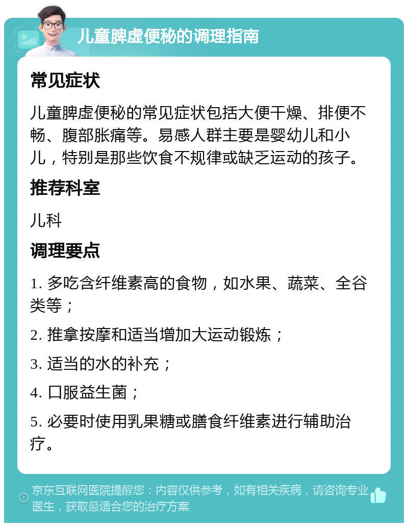 儿童脾虚便秘的调理指南 常见症状 儿童脾虚便秘的常见症状包括大便干燥、排便不畅、腹部胀痛等。易感人群主要是婴幼儿和小儿，特别是那些饮食不规律或缺乏运动的孩子。 推荐科室 儿科 调理要点 1. 多吃含纤维素高的食物，如水果、蔬菜、全谷类等； 2. 推拿按摩和适当增加大运动锻炼； 3. 适当的水的补充； 4. 口服益生菌； 5. 必要时使用乳果糖或膳食纤维素进行辅助治疗。