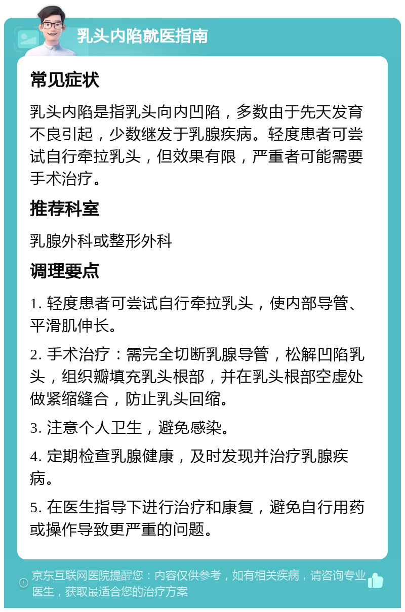 乳头内陷就医指南 常见症状 乳头内陷是指乳头向内凹陷，多数由于先天发育不良引起，少数继发于乳腺疾病。轻度患者可尝试自行牵拉乳头，但效果有限，严重者可能需要手术治疗。 推荐科室 乳腺外科或整形外科 调理要点 1. 轻度患者可尝试自行牵拉乳头，使内部导管、平滑肌伸长。 2. 手术治疗：需完全切断乳腺导管，松解凹陷乳头，组织瓣填充乳头根部，并在乳头根部空虚处做紧缩缝合，防止乳头回缩。 3. 注意个人卫生，避免感染。 4. 定期检查乳腺健康，及时发现并治疗乳腺疾病。 5. 在医生指导下进行治疗和康复，避免自行用药或操作导致更严重的问题。