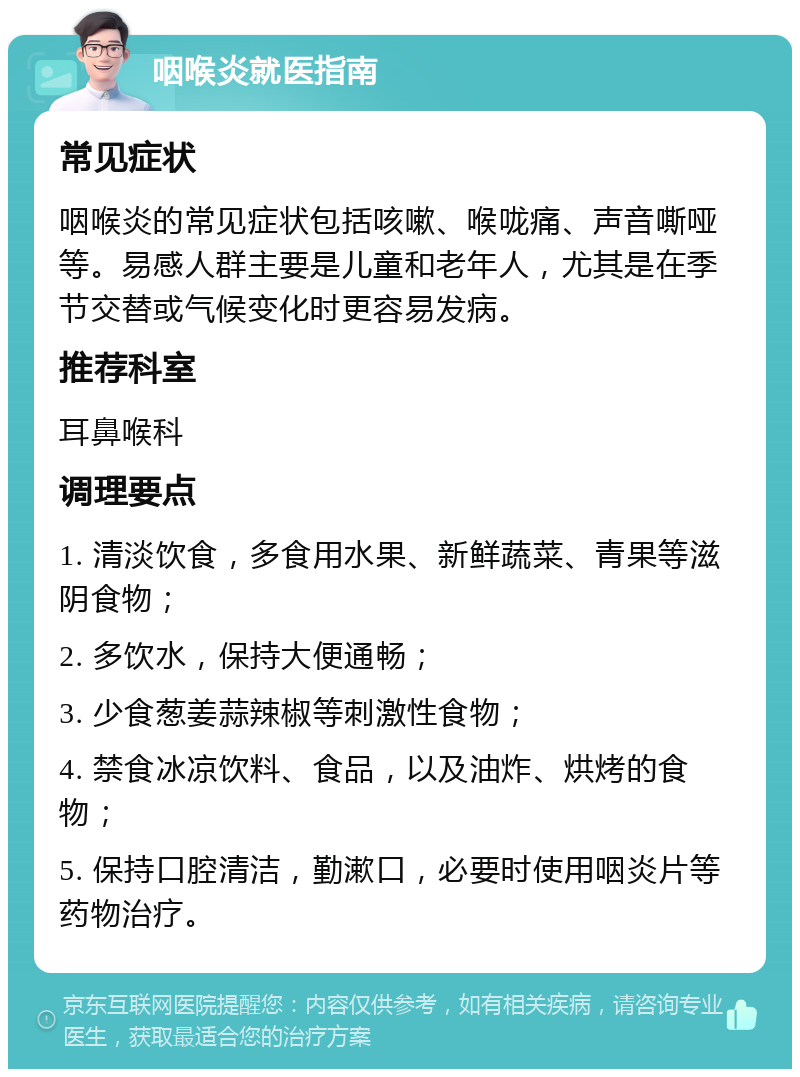 咽喉炎就医指南 常见症状 咽喉炎的常见症状包括咳嗽、喉咙痛、声音嘶哑等。易感人群主要是儿童和老年人，尤其是在季节交替或气候变化时更容易发病。 推荐科室 耳鼻喉科 调理要点 1. 清淡饮食，多食用水果、新鲜蔬菜、青果等滋阴食物； 2. 多饮水，保持大便通畅； 3. 少食葱姜蒜辣椒等刺激性食物； 4. 禁食冰凉饮料、食品，以及油炸、烘烤的食物； 5. 保持口腔清洁，勤漱口，必要时使用咽炎片等药物治疗。