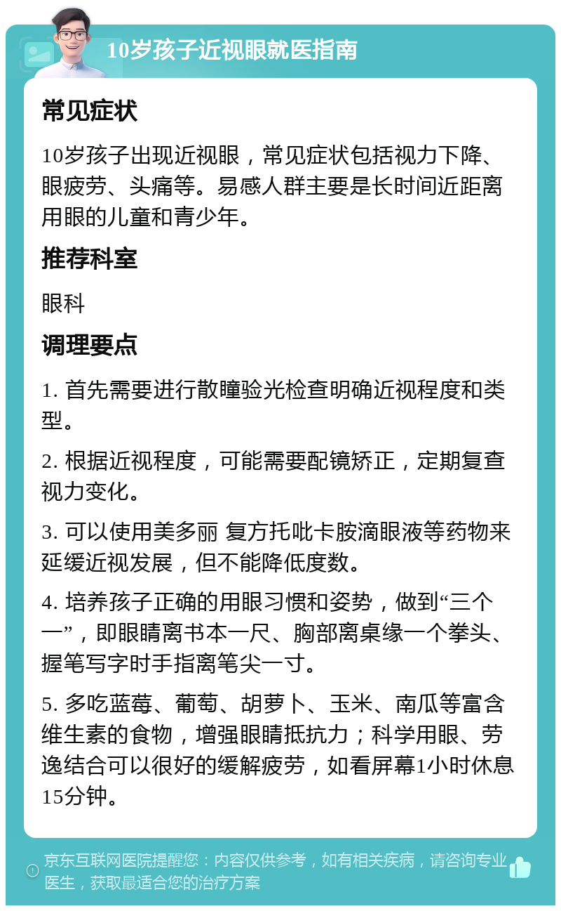 10岁孩子近视眼就医指南 常见症状 10岁孩子出现近视眼，常见症状包括视力下降、眼疲劳、头痛等。易感人群主要是长时间近距离用眼的儿童和青少年。 推荐科室 眼科 调理要点 1. 首先需要进行散瞳验光检查明确近视程度和类型。 2. 根据近视程度，可能需要配镜矫正，定期复查视力变化。 3. 可以使用美多丽 复方托吡卡胺滴眼液等药物来延缓近视发展，但不能降低度数。 4. 培养孩子正确的用眼习惯和姿势，做到“三个一”，即眼睛离书本一尺、胸部离桌缘一个拳头、握笔写字时手指离笔尖一寸。 5. 多吃蓝莓、葡萄、胡萝卜、玉米、南瓜等富含维生素的食物，增强眼睛抵抗力；科学用眼、劳逸结合可以很好的缓解疲劳，如看屏幕1小时休息15分钟。