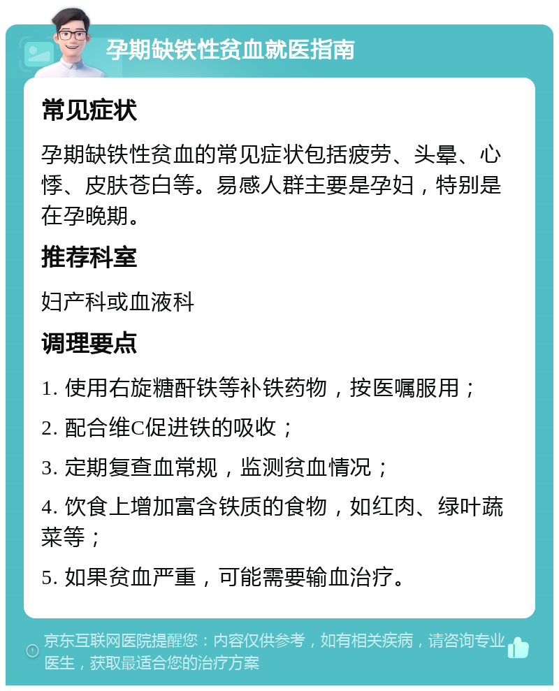 孕期缺铁性贫血就医指南 常见症状 孕期缺铁性贫血的常见症状包括疲劳、头晕、心悸、皮肤苍白等。易感人群主要是孕妇，特别是在孕晚期。 推荐科室 妇产科或血液科 调理要点 1. 使用右旋糖酐铁等补铁药物，按医嘱服用； 2. 配合维C促进铁的吸收； 3. 定期复查血常规，监测贫血情况； 4. 饮食上增加富含铁质的食物，如红肉、绿叶蔬菜等； 5. 如果贫血严重，可能需要输血治疗。