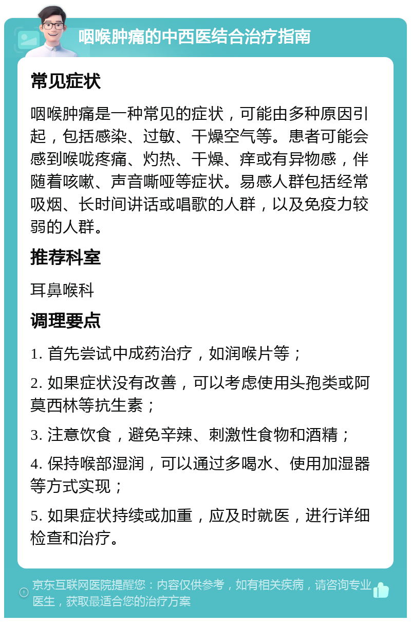 咽喉肿痛的中西医结合治疗指南 常见症状 咽喉肿痛是一种常见的症状，可能由多种原因引起，包括感染、过敏、干燥空气等。患者可能会感到喉咙疼痛、灼热、干燥、痒或有异物感，伴随着咳嗽、声音嘶哑等症状。易感人群包括经常吸烟、长时间讲话或唱歌的人群，以及免疫力较弱的人群。 推荐科室 耳鼻喉科 调理要点 1. 首先尝试中成药治疗，如润喉片等； 2. 如果症状没有改善，可以考虑使用头孢类或阿莫西林等抗生素； 3. 注意饮食，避免辛辣、刺激性食物和酒精； 4. 保持喉部湿润，可以通过多喝水、使用加湿器等方式实现； 5. 如果症状持续或加重，应及时就医，进行详细检查和治疗。