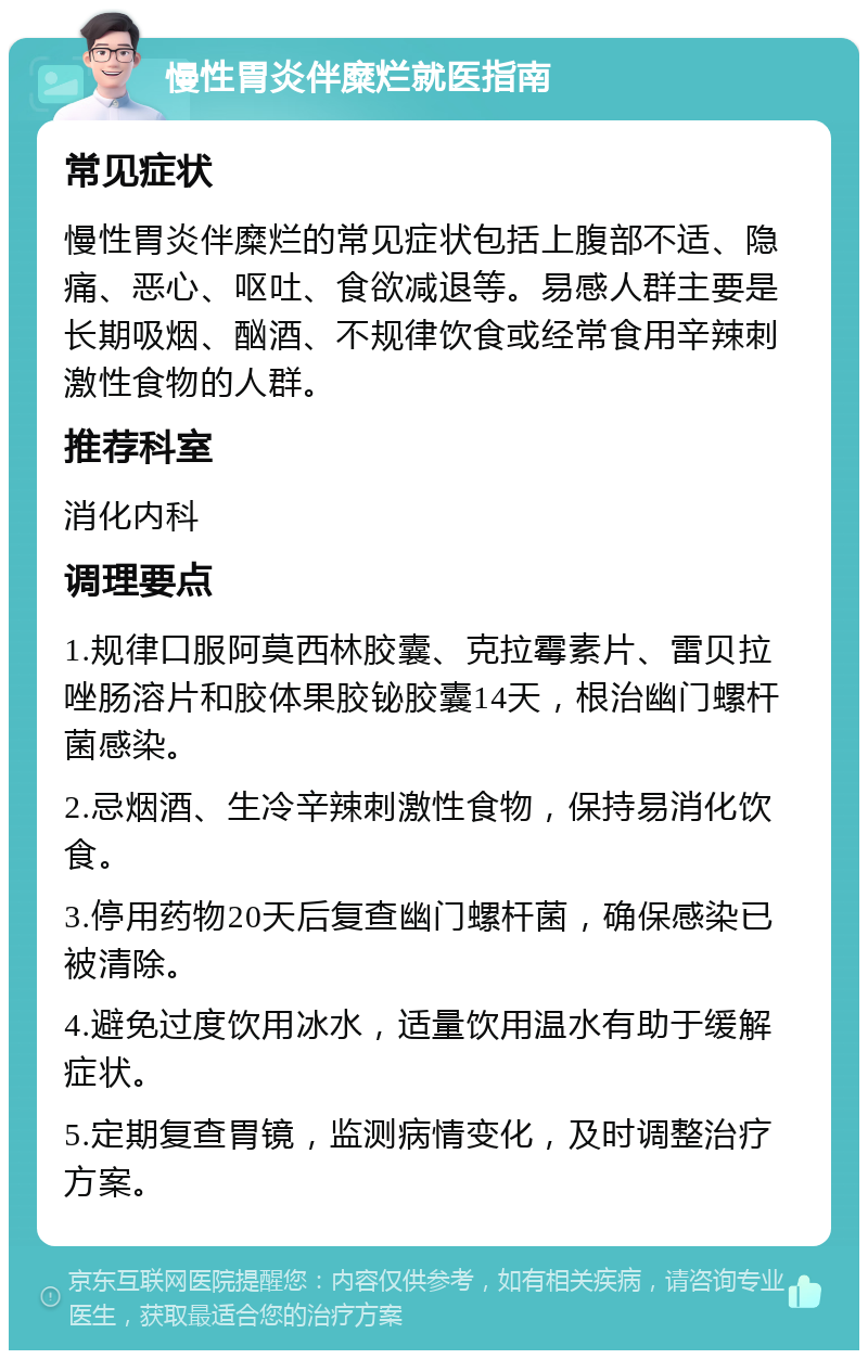 慢性胃炎伴糜烂就医指南 常见症状 慢性胃炎伴糜烂的常见症状包括上腹部不适、隐痛、恶心、呕吐、食欲减退等。易感人群主要是长期吸烟、酗酒、不规律饮食或经常食用辛辣刺激性食物的人群。 推荐科室 消化内科 调理要点 1.规律口服阿莫西林胶囊、克拉霉素片、雷贝拉唑肠溶片和胶体果胶铋胶囊14天，根治幽门螺杆菌感染。 2.忌烟酒、生冷辛辣刺激性食物，保持易消化饮食。 3.停用药物20天后复查幽门螺杆菌，确保感染已被清除。 4.避免过度饮用冰水，适量饮用温水有助于缓解症状。 5.定期复查胃镜，监测病情变化，及时调整治疗方案。