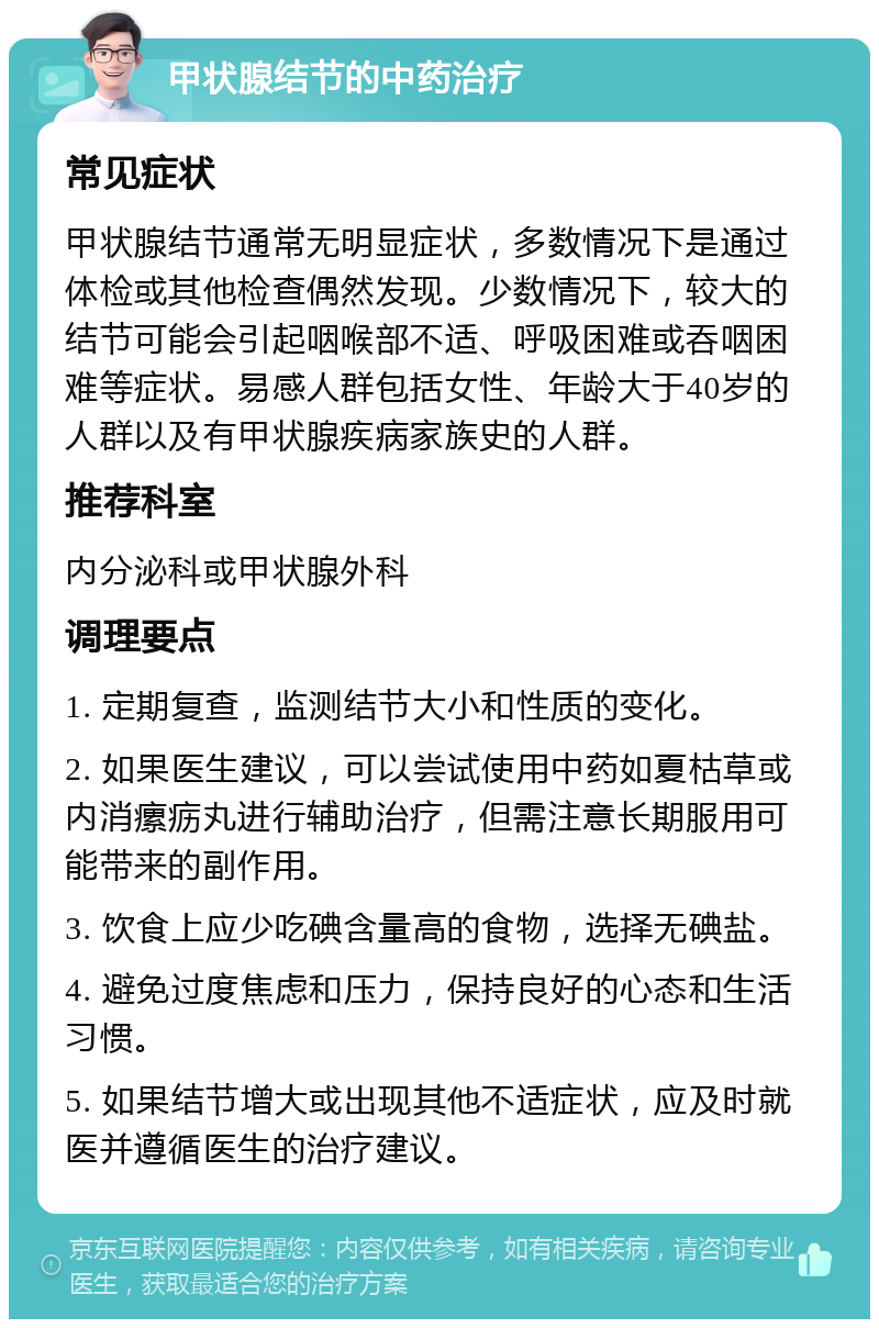 甲状腺结节的中药治疗 常见症状 甲状腺结节通常无明显症状，多数情况下是通过体检或其他检查偶然发现。少数情况下，较大的结节可能会引起咽喉部不适、呼吸困难或吞咽困难等症状。易感人群包括女性、年龄大于40岁的人群以及有甲状腺疾病家族史的人群。 推荐科室 内分泌科或甲状腺外科 调理要点 1. 定期复查，监测结节大小和性质的变化。 2. 如果医生建议，可以尝试使用中药如夏枯草或内消瘰疬丸进行辅助治疗，但需注意长期服用可能带来的副作用。 3. 饮食上应少吃碘含量高的食物，选择无碘盐。 4. 避免过度焦虑和压力，保持良好的心态和生活习惯。 5. 如果结节增大或出现其他不适症状，应及时就医并遵循医生的治疗建议。