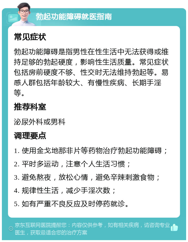 勃起功能障碍就医指南 常见症状 勃起功能障碍是指男性在性生活中无法获得或维持足够的勃起硬度，影响性生活质量。常见症状包括房前硬度不够、性交时无法维持勃起等。易感人群包括年龄较大、有慢性疾病、长期手淫等。 推荐科室 泌尿外科或男科 调理要点 1. 使用金戈地那非片等药物治疗勃起功能障碍； 2. 平时多运动，注意个人生活习惯； 3. 避免熬夜，放松心情，避免辛辣刺激食物； 4. 规律性生活，减少手淫次数； 5. 如有严重不良反应及时停药就诊。