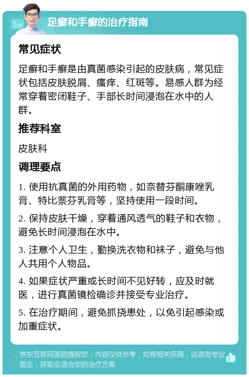 足癣和手癣的治疗指南 常见症状 足癣和手癣是由真菌感染引起的皮肤病，常见症状包括皮肤脱屑、瘙痒、红斑等。易感人群为经常穿着密闭鞋子、手部长时间浸泡在水中的人群。 推荐科室 皮肤科 调理要点 1. 使用抗真菌的外用药物，如奈替芬酮康唑乳膏、特比萘芬乳膏等，坚持使用一段时间。 2. 保持皮肤干燥，穿着通风透气的鞋子和衣物，避免长时间浸泡在水中。 3. 注意个人卫生，勤换洗衣物和袜子，避免与他人共用个人物品。 4. 如果症状严重或长时间不见好转，应及时就医，进行真菌镜检确诊并接受专业治疗。 5. 在治疗期间，避免抓挠患处，以免引起感染或加重症状。