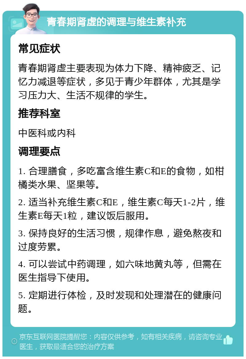 青春期肾虚的调理与维生素补充 常见症状 青春期肾虚主要表现为体力下降、精神疲乏、记忆力减退等症状，多见于青少年群体，尤其是学习压力大、生活不规律的学生。 推荐科室 中医科或内科 调理要点 1. 合理膳食，多吃富含维生素C和E的食物，如柑橘类水果、坚果等。 2. 适当补充维生素C和E，维生素C每天1-2片，维生素E每天1粒，建议饭后服用。 3. 保持良好的生活习惯，规律作息，避免熬夜和过度劳累。 4. 可以尝试中药调理，如六味地黄丸等，但需在医生指导下使用。 5. 定期进行体检，及时发现和处理潜在的健康问题。