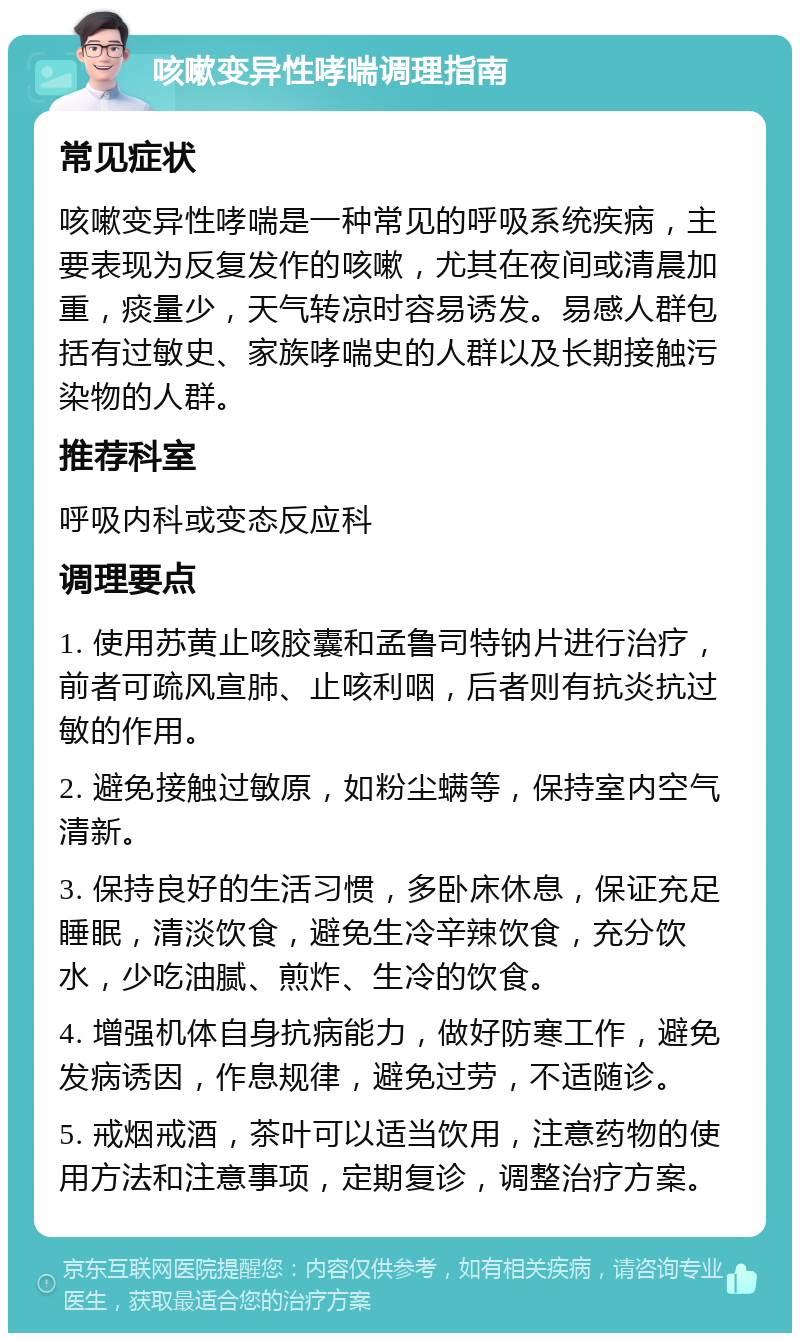 咳嗽变异性哮喘调理指南 常见症状 咳嗽变异性哮喘是一种常见的呼吸系统疾病，主要表现为反复发作的咳嗽，尤其在夜间或清晨加重，痰量少，天气转凉时容易诱发。易感人群包括有过敏史、家族哮喘史的人群以及长期接触污染物的人群。 推荐科室 呼吸内科或变态反应科 调理要点 1. 使用苏黄止咳胶囊和孟鲁司特钠片进行治疗，前者可疏风宣肺、止咳利咽，后者则有抗炎抗过敏的作用。 2. 避免接触过敏原，如粉尘螨等，保持室内空气清新。 3. 保持良好的生活习惯，多卧床休息，保证充足睡眠，清淡饮食，避免生冷辛辣饮食，充分饮水，少吃油腻、煎炸、生冷的饮食。 4. 增强机体自身抗病能力，做好防寒工作，避免发病诱因，作息规律，避免过劳，不适随诊。 5. 戒烟戒酒，茶叶可以适当饮用，注意药物的使用方法和注意事项，定期复诊，调整治疗方案。