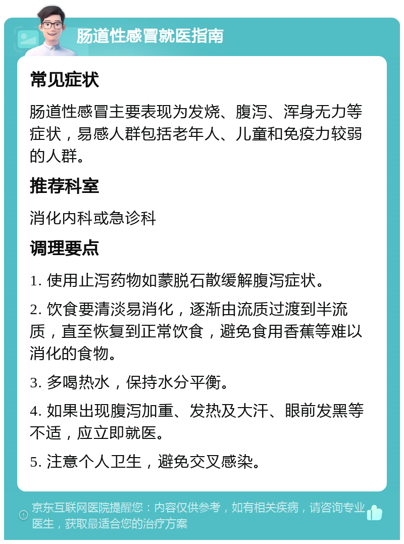 肠道性感冒就医指南 常见症状 肠道性感冒主要表现为发烧、腹泻、浑身无力等症状，易感人群包括老年人、儿童和免疫力较弱的人群。 推荐科室 消化内科或急诊科 调理要点 1. 使用止泻药物如蒙脱石散缓解腹泻症状。 2. 饮食要清淡易消化，逐渐由流质过渡到半流质，直至恢复到正常饮食，避免食用香蕉等难以消化的食物。 3. 多喝热水，保持水分平衡。 4. 如果出现腹泻加重、发热及大汗、眼前发黑等不适，应立即就医。 5. 注意个人卫生，避免交叉感染。