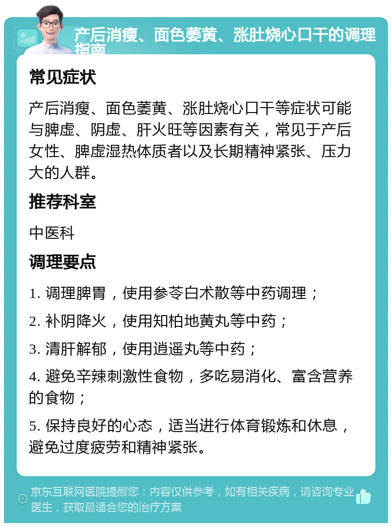 产后消瘦、面色萎黄、涨肚烧心口干的调理指南 常见症状 产后消瘦、面色萎黄、涨肚烧心口干等症状可能与脾虚、阴虚、肝火旺等因素有关，常见于产后女性、脾虚湿热体质者以及长期精神紧张、压力大的人群。 推荐科室 中医科 调理要点 1. 调理脾胃，使用参苓白术散等中药调理； 2. 补阴降火，使用知柏地黄丸等中药； 3. 清肝解郁，使用逍遥丸等中药； 4. 避免辛辣刺激性食物，多吃易消化、富含营养的食物； 5. 保持良好的心态，适当进行体育锻炼和休息，避免过度疲劳和精神紧张。