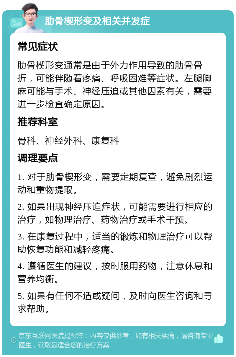 肋骨楔形变及相关并发症 常见症状 肋骨楔形变通常是由于外力作用导致的肋骨骨折，可能伴随着疼痛、呼吸困难等症状。左腿脚麻可能与手术、神经压迫或其他因素有关，需要进一步检查确定原因。 推荐科室 骨科、神经外科、康复科 调理要点 1. 对于肋骨楔形变，需要定期复查，避免剧烈运动和重物提取。 2. 如果出现神经压迫症状，可能需要进行相应的治疗，如物理治疗、药物治疗或手术干预。 3. 在康复过程中，适当的锻炼和物理治疗可以帮助恢复功能和减轻疼痛。 4. 遵循医生的建议，按时服用药物，注意休息和营养均衡。 5. 如果有任何不适或疑问，及时向医生咨询和寻求帮助。