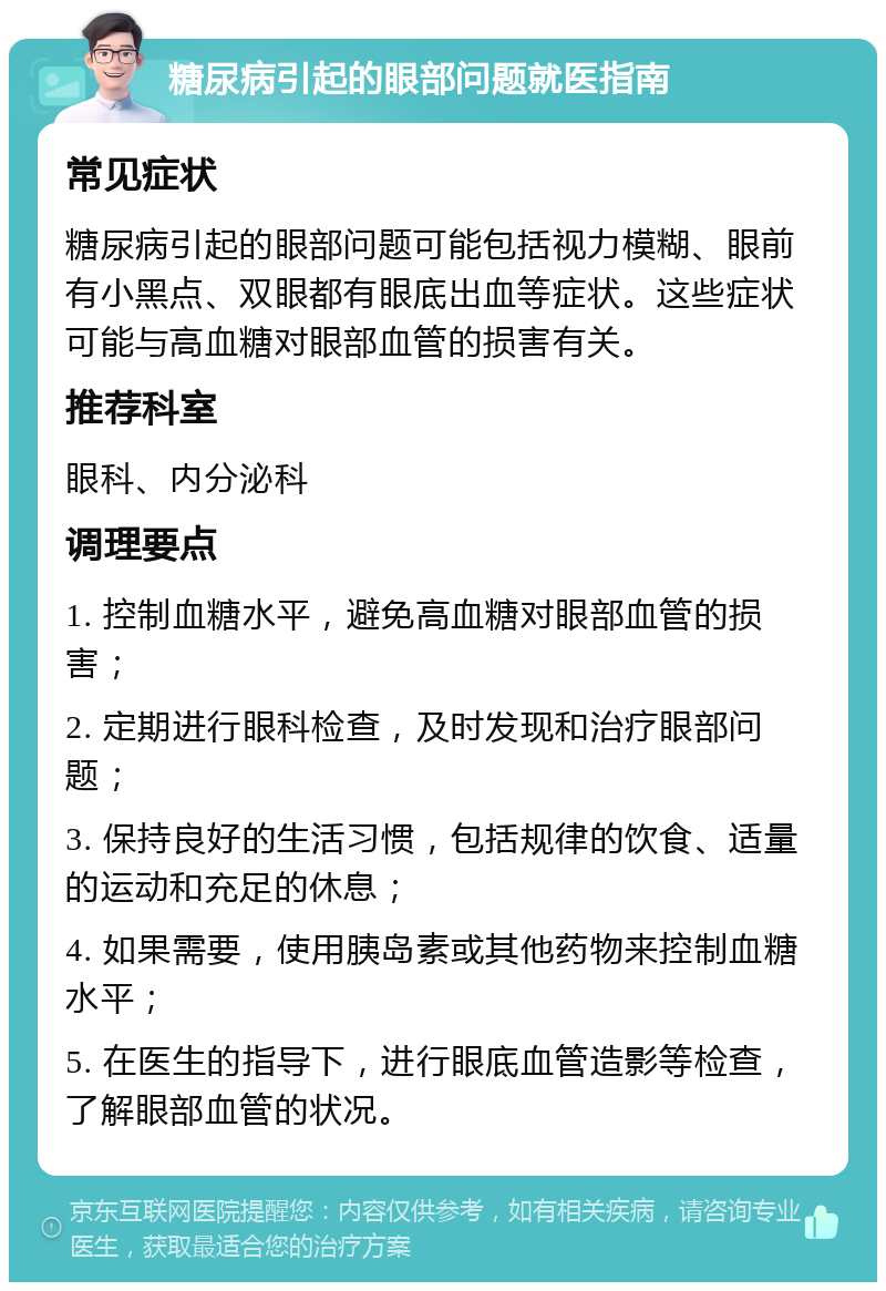 糖尿病引起的眼部问题就医指南 常见症状 糖尿病引起的眼部问题可能包括视力模糊、眼前有小黑点、双眼都有眼底出血等症状。这些症状可能与高血糖对眼部血管的损害有关。 推荐科室 眼科、内分泌科 调理要点 1. 控制血糖水平，避免高血糖对眼部血管的损害； 2. 定期进行眼科检查，及时发现和治疗眼部问题； 3. 保持良好的生活习惯，包括规律的饮食、适量的运动和充足的休息； 4. 如果需要，使用胰岛素或其他药物来控制血糖水平； 5. 在医生的指导下，进行眼底血管造影等检查，了解眼部血管的状况。