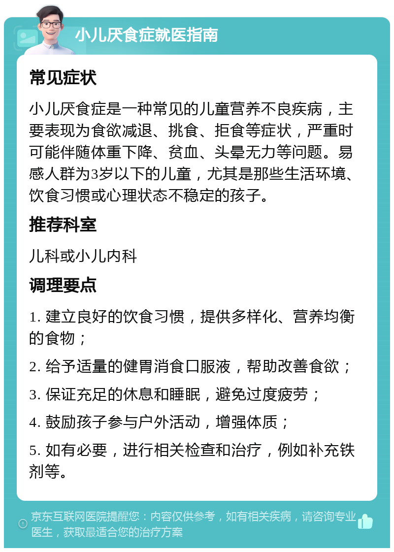 小儿厌食症就医指南 常见症状 小儿厌食症是一种常见的儿童营养不良疾病，主要表现为食欲减退、挑食、拒食等症状，严重时可能伴随体重下降、贫血、头晕无力等问题。易感人群为3岁以下的儿童，尤其是那些生活环境、饮食习惯或心理状态不稳定的孩子。 推荐科室 儿科或小儿内科 调理要点 1. 建立良好的饮食习惯，提供多样化、营养均衡的食物； 2. 给予适量的健胃消食口服液，帮助改善食欲； 3. 保证充足的休息和睡眠，避免过度疲劳； 4. 鼓励孩子参与户外活动，增强体质； 5. 如有必要，进行相关检查和治疗，例如补充铁剂等。