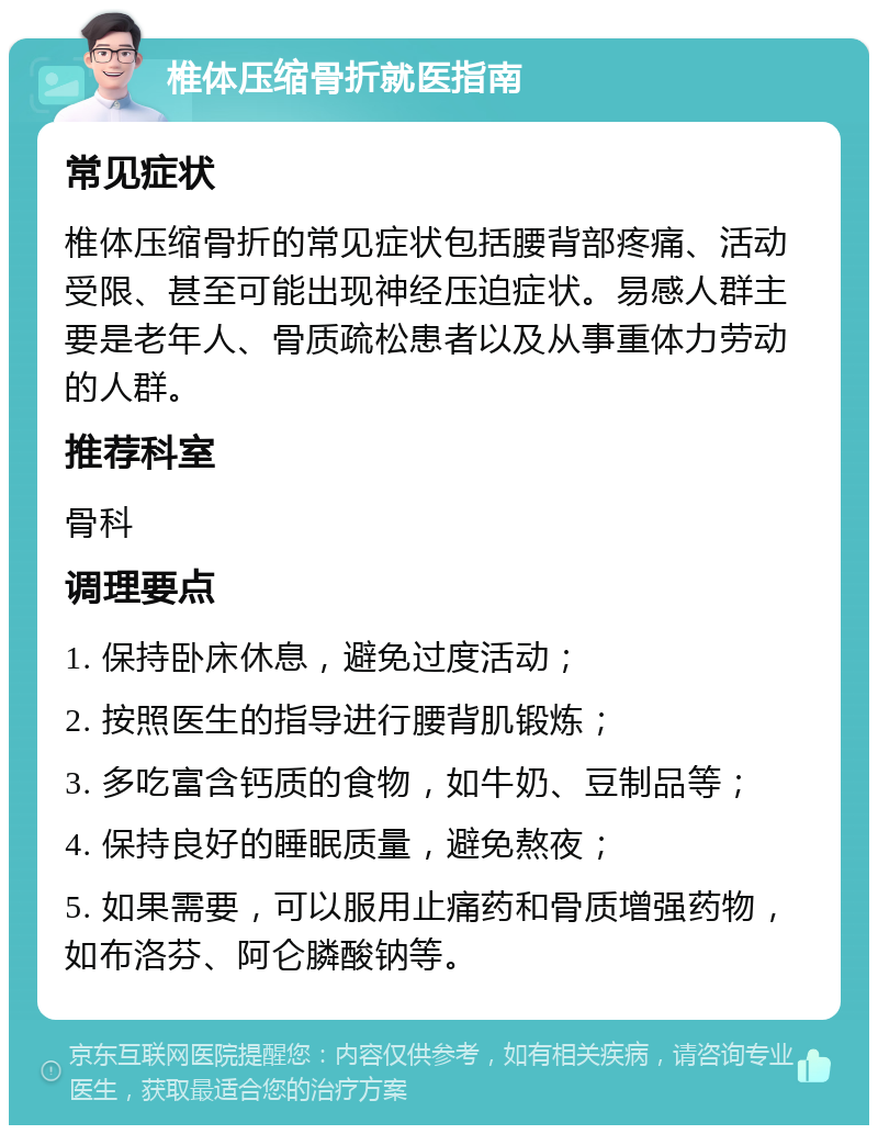 椎体压缩骨折就医指南 常见症状 椎体压缩骨折的常见症状包括腰背部疼痛、活动受限、甚至可能出现神经压迫症状。易感人群主要是老年人、骨质疏松患者以及从事重体力劳动的人群。 推荐科室 骨科 调理要点 1. 保持卧床休息，避免过度活动； 2. 按照医生的指导进行腰背肌锻炼； 3. 多吃富含钙质的食物，如牛奶、豆制品等； 4. 保持良好的睡眠质量，避免熬夜； 5. 如果需要，可以服用止痛药和骨质增强药物，如布洛芬、阿仑膦酸钠等。