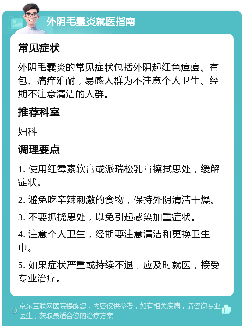 外阴毛囊炎就医指南 常见症状 外阴毛囊炎的常见症状包括外阴起红色痘痘、有包、痛痒难耐，易感人群为不注意个人卫生、经期不注意清洁的人群。 推荐科室 妇科 调理要点 1. 使用红霉素软膏或派瑞松乳膏擦拭患处，缓解症状。 2. 避免吃辛辣刺激的食物，保持外阴清洁干燥。 3. 不要抓挠患处，以免引起感染加重症状。 4. 注意个人卫生，经期要注意清洁和更换卫生巾。 5. 如果症状严重或持续不退，应及时就医，接受专业治疗。