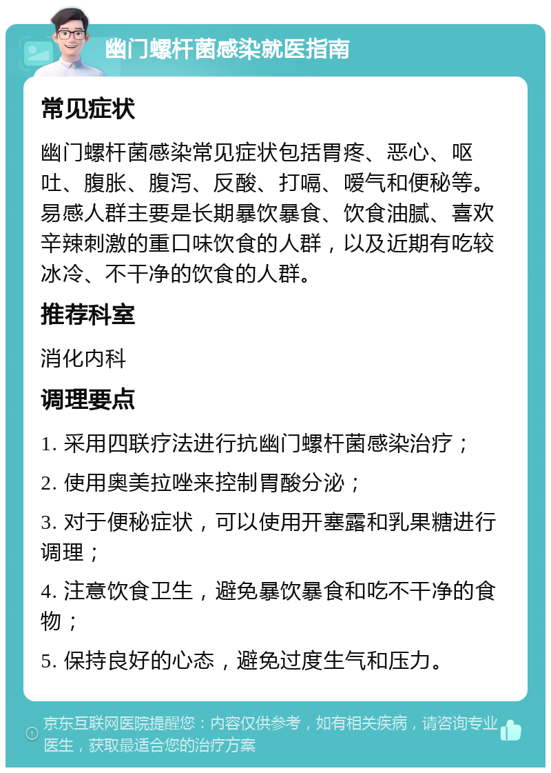 幽门螺杆菌感染就医指南 常见症状 幽门螺杆菌感染常见症状包括胃疼、恶心、呕吐、腹胀、腹泻、反酸、打嗝、嗳气和便秘等。易感人群主要是长期暴饮暴食、饮食油腻、喜欢辛辣刺激的重口味饮食的人群，以及近期有吃较冰冷、不干净的饮食的人群。 推荐科室 消化内科 调理要点 1. 采用四联疗法进行抗幽门螺杆菌感染治疗； 2. 使用奥美拉唑来控制胃酸分泌； 3. 对于便秘症状，可以使用开塞露和乳果糖进行调理； 4. 注意饮食卫生，避免暴饮暴食和吃不干净的食物； 5. 保持良好的心态，避免过度生气和压力。