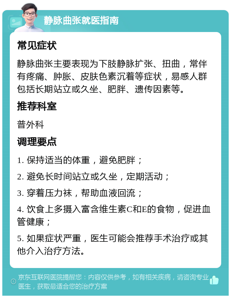 静脉曲张就医指南 常见症状 静脉曲张主要表现为下肢静脉扩张、扭曲，常伴有疼痛、肿胀、皮肤色素沉着等症状，易感人群包括长期站立或久坐、肥胖、遗传因素等。 推荐科室 普外科 调理要点 1. 保持适当的体重，避免肥胖； 2. 避免长时间站立或久坐，定期活动； 3. 穿着压力袜，帮助血液回流； 4. 饮食上多摄入富含维生素C和E的食物，促进血管健康； 5. 如果症状严重，医生可能会推荐手术治疗或其他介入治疗方法。