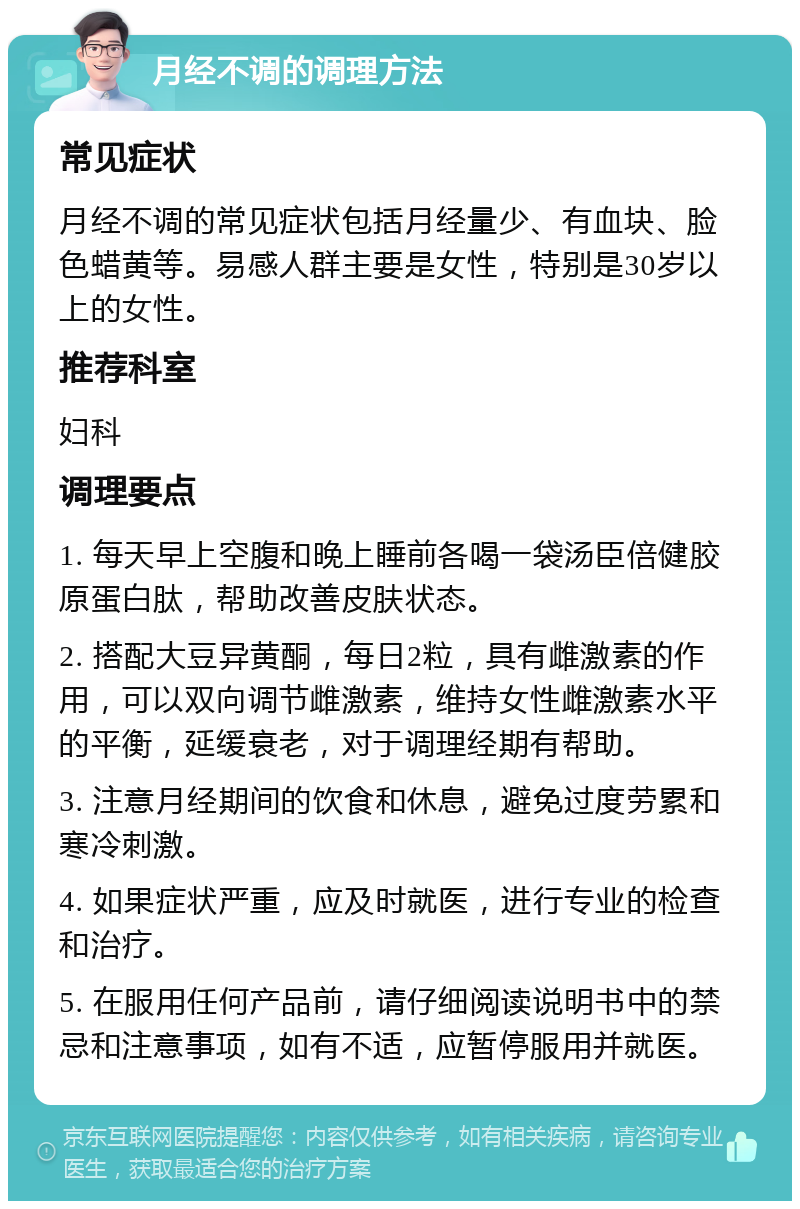 月经不调的调理方法 常见症状 月经不调的常见症状包括月经量少、有血块、脸色蜡黄等。易感人群主要是女性，特别是30岁以上的女性。 推荐科室 妇科 调理要点 1. 每天早上空腹和晚上睡前各喝一袋汤臣倍健胶原蛋白肽，帮助改善皮肤状态。 2. 搭配大豆异黄酮，每日2粒，具有雌激素的作用，可以双向调节雌激素，维持女性雌激素水平的平衡，延缓衰老，对于调理经期有帮助。 3. 注意月经期间的饮食和休息，避免过度劳累和寒冷刺激。 4. 如果症状严重，应及时就医，进行专业的检查和治疗。 5. 在服用任何产品前，请仔细阅读说明书中的禁忌和注意事项，如有不适，应暂停服用并就医。