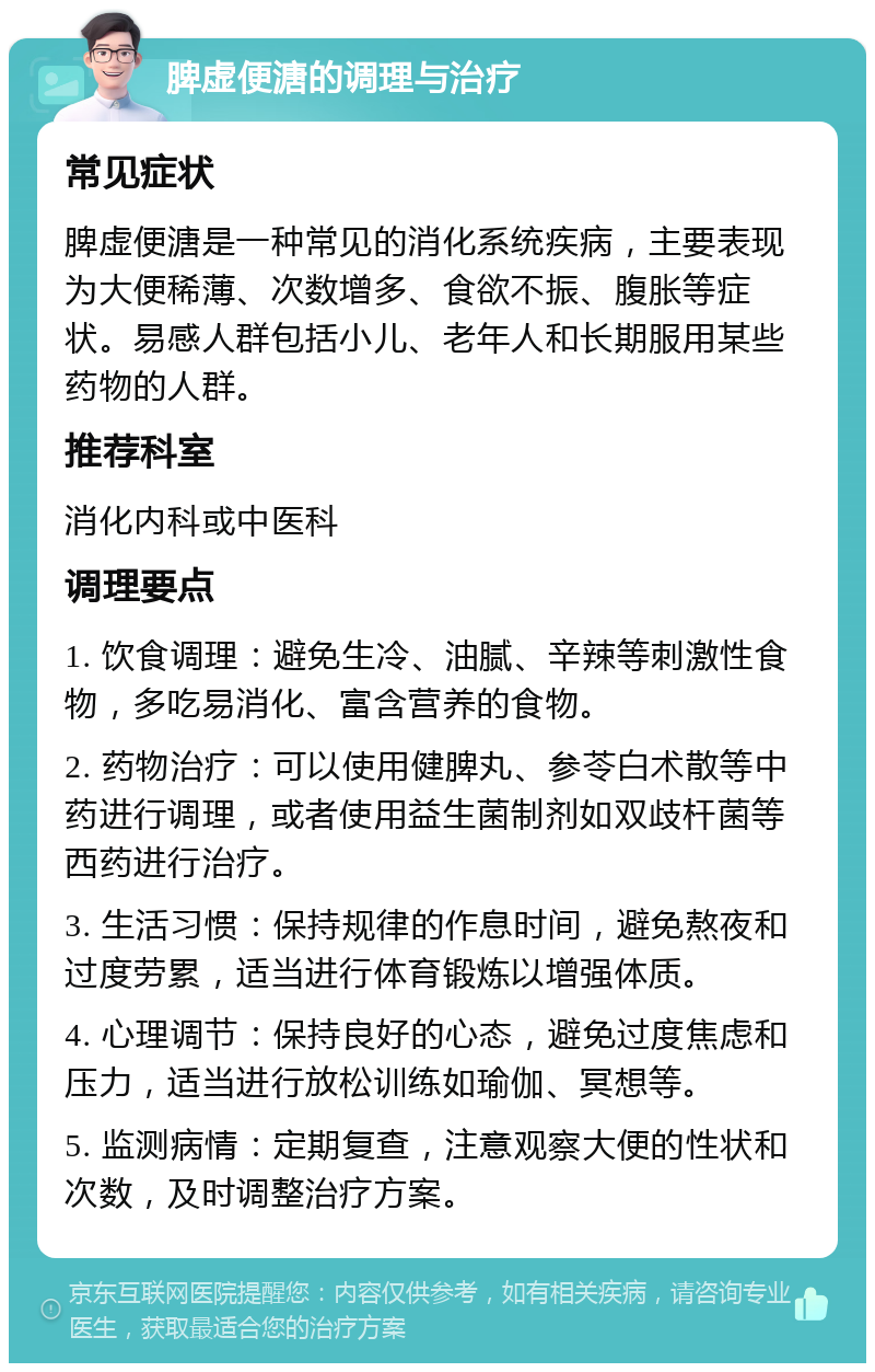 脾虚便溏的调理与治疗 常见症状 脾虚便溏是一种常见的消化系统疾病，主要表现为大便稀薄、次数增多、食欲不振、腹胀等症状。易感人群包括小儿、老年人和长期服用某些药物的人群。 推荐科室 消化内科或中医科 调理要点 1. 饮食调理：避免生冷、油腻、辛辣等刺激性食物，多吃易消化、富含营养的食物。 2. 药物治疗：可以使用健脾丸、参苓白术散等中药进行调理，或者使用益生菌制剂如双歧杆菌等西药进行治疗。 3. 生活习惯：保持规律的作息时间，避免熬夜和过度劳累，适当进行体育锻炼以增强体质。 4. 心理调节：保持良好的心态，避免过度焦虑和压力，适当进行放松训练如瑜伽、冥想等。 5. 监测病情：定期复查，注意观察大便的性状和次数，及时调整治疗方案。