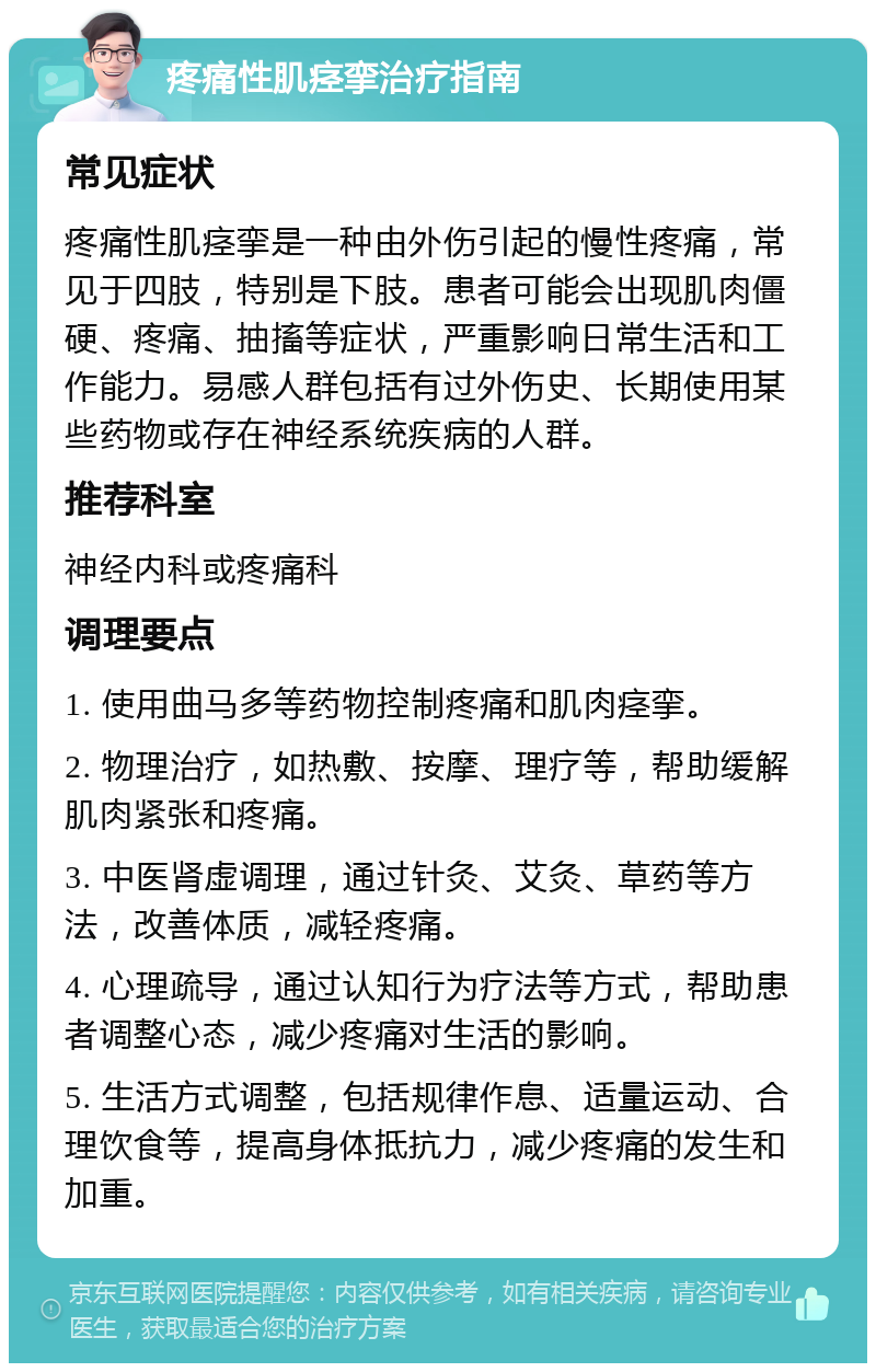 疼痛性肌痉挛治疗指南 常见症状 疼痛性肌痉挛是一种由外伤引起的慢性疼痛，常见于四肢，特别是下肢。患者可能会出现肌肉僵硬、疼痛、抽搐等症状，严重影响日常生活和工作能力。易感人群包括有过外伤史、长期使用某些药物或存在神经系统疾病的人群。 推荐科室 神经内科或疼痛科 调理要点 1. 使用曲马多等药物控制疼痛和肌肉痉挛。 2. 物理治疗，如热敷、按摩、理疗等，帮助缓解肌肉紧张和疼痛。 3. 中医肾虚调理，通过针灸、艾灸、草药等方法，改善体质，减轻疼痛。 4. 心理疏导，通过认知行为疗法等方式，帮助患者调整心态，减少疼痛对生活的影响。 5. 生活方式调整，包括规律作息、适量运动、合理饮食等，提高身体抵抗力，减少疼痛的发生和加重。