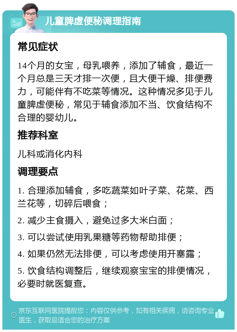 儿童脾虚便秘调理指南 常见症状 14个月的女宝，母乳喂养，添加了辅食，最近一个月总是三天才排一次便，且大便干燥、排便费力，可能伴有不吃菜等情况。这种情况多见于儿童脾虚便秘，常见于辅食添加不当、饮食结构不合理的婴幼儿。 推荐科室 儿科或消化内科 调理要点 1. 合理添加辅食，多吃蔬菜如叶子菜、花菜、西兰花等，切碎后喂食； 2. 减少主食摄入，避免过多大米白面； 3. 可以尝试使用乳果糖等药物帮助排便； 4. 如果仍然无法排便，可以考虑使用开塞露； 5. 饮食结构调整后，继续观察宝宝的排便情况，必要时就医复查。