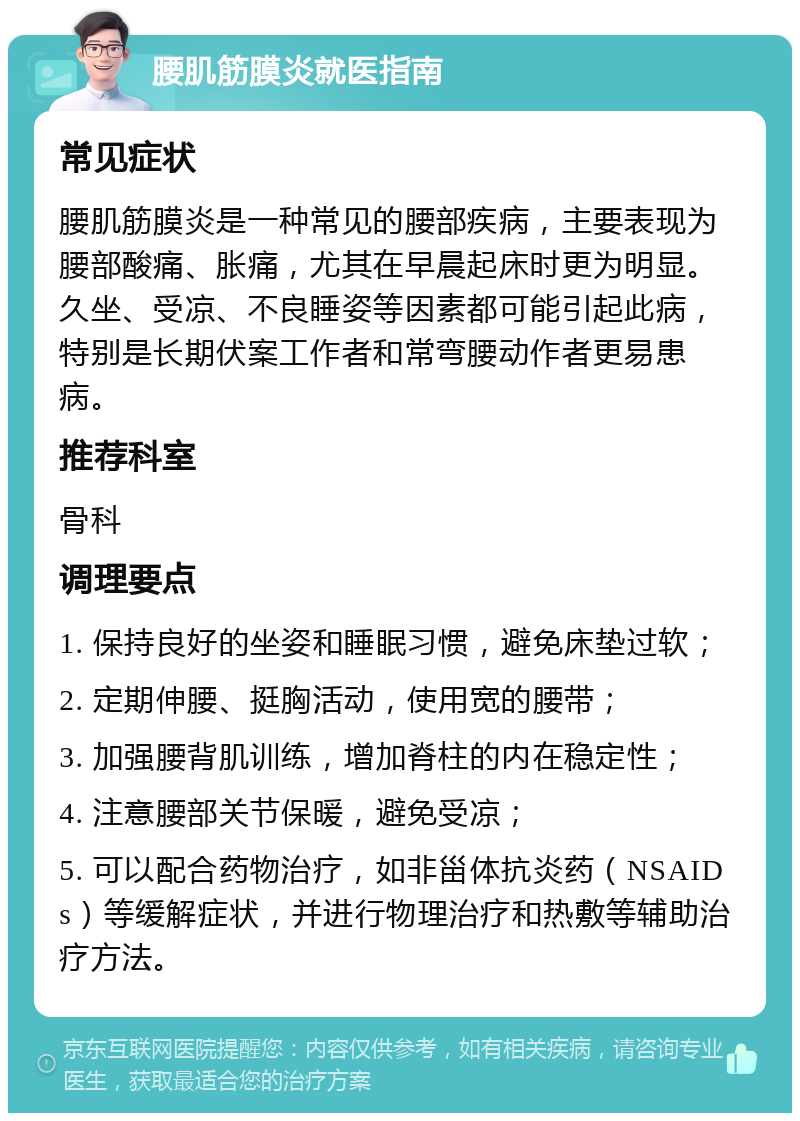 腰肌筋膜炎就医指南 常见症状 腰肌筋膜炎是一种常见的腰部疾病，主要表现为腰部酸痛、胀痛，尤其在早晨起床时更为明显。久坐、受凉、不良睡姿等因素都可能引起此病，特别是长期伏案工作者和常弯腰动作者更易患病。 推荐科室 骨科 调理要点 1. 保持良好的坐姿和睡眠习惯，避免床垫过软； 2. 定期伸腰、挺胸活动，使用宽的腰带； 3. 加强腰背肌训练，增加脊柱的内在稳定性； 4. 注意腰部关节保暖，避免受凉； 5. 可以配合药物治疗，如非甾体抗炎药（NSAIDs）等缓解症状，并进行物理治疗和热敷等辅助治疗方法。