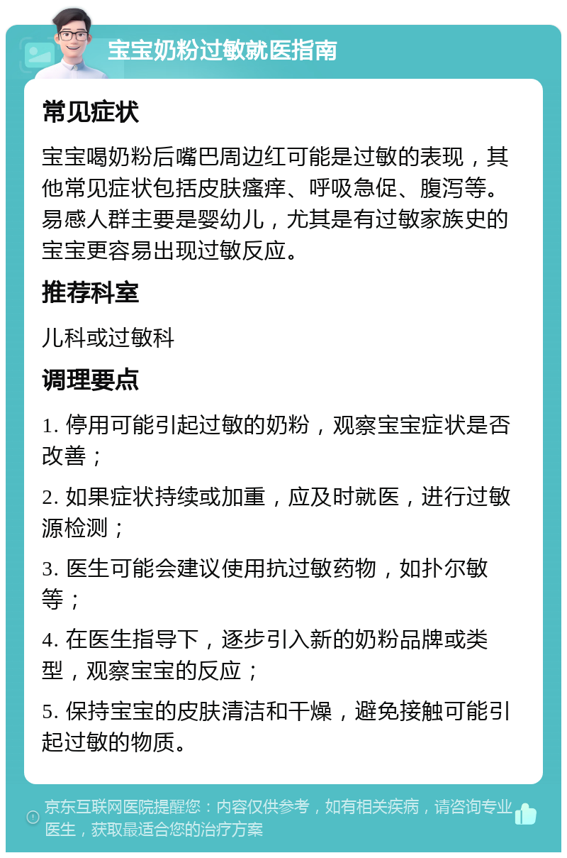 宝宝奶粉过敏就医指南 常见症状 宝宝喝奶粉后嘴巴周边红可能是过敏的表现，其他常见症状包括皮肤瘙痒、呼吸急促、腹泻等。易感人群主要是婴幼儿，尤其是有过敏家族史的宝宝更容易出现过敏反应。 推荐科室 儿科或过敏科 调理要点 1. 停用可能引起过敏的奶粉，观察宝宝症状是否改善； 2. 如果症状持续或加重，应及时就医，进行过敏源检测； 3. 医生可能会建议使用抗过敏药物，如扑尔敏等； 4. 在医生指导下，逐步引入新的奶粉品牌或类型，观察宝宝的反应； 5. 保持宝宝的皮肤清洁和干燥，避免接触可能引起过敏的物质。