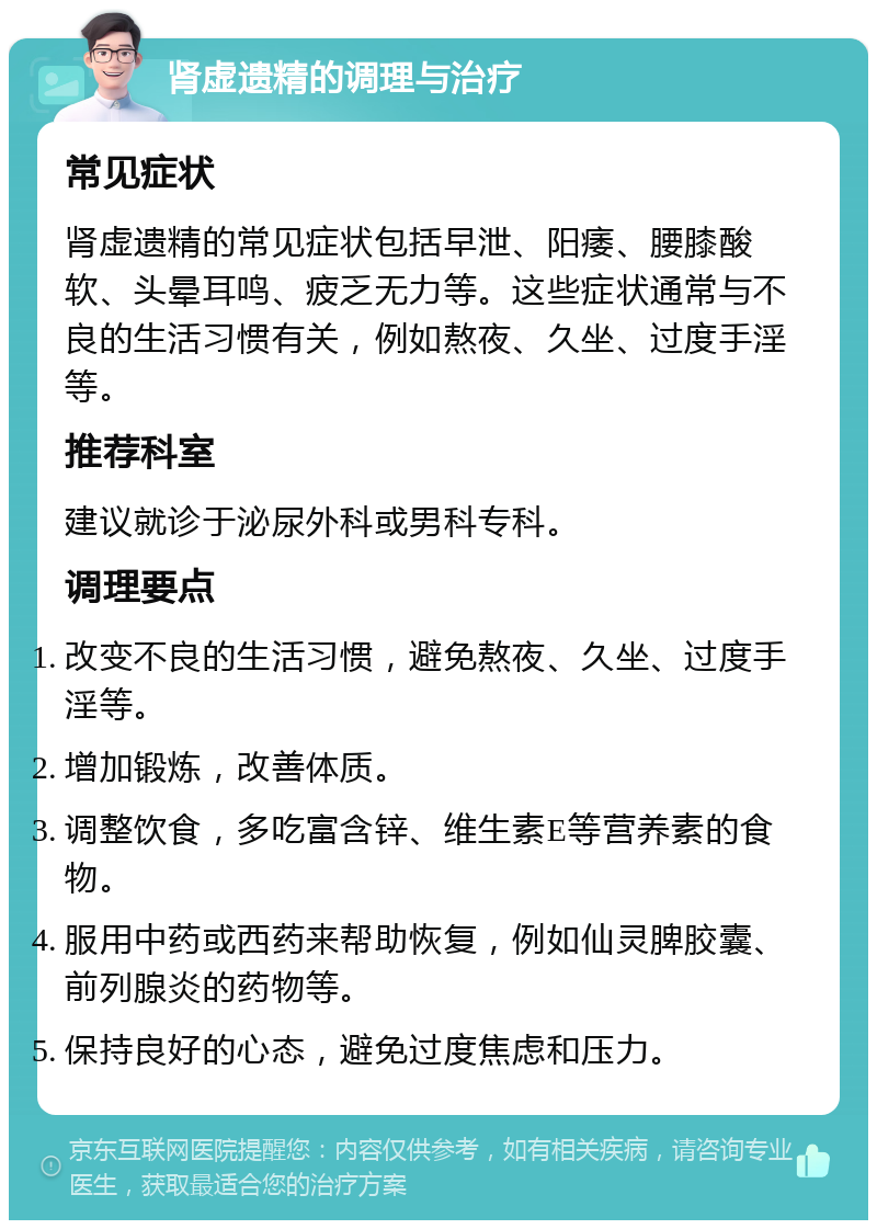 肾虚遗精的调理与治疗 常见症状 肾虚遗精的常见症状包括早泄、阳痿、腰膝酸软、头晕耳鸣、疲乏无力等。这些症状通常与不良的生活习惯有关，例如熬夜、久坐、过度手淫等。 推荐科室 建议就诊于泌尿外科或男科专科。 调理要点 改变不良的生活习惯，避免熬夜、久坐、过度手淫等。 增加锻炼，改善体质。 调整饮食，多吃富含锌、维生素E等营养素的食物。 服用中药或西药来帮助恢复，例如仙灵脾胶囊、前列腺炎的药物等。 保持良好的心态，避免过度焦虑和压力。