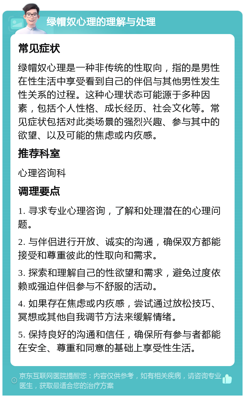 绿帽奴心理的理解与处理 常见症状 绿帽奴心理是一种非传统的性取向，指的是男性在性生活中享受看到自己的伴侣与其他男性发生性关系的过程。这种心理状态可能源于多种因素，包括个人性格、成长经历、社会文化等。常见症状包括对此类场景的强烈兴趣、参与其中的欲望、以及可能的焦虑或内疚感。 推荐科室 心理咨询科 调理要点 1. 寻求专业心理咨询，了解和处理潜在的心理问题。 2. 与伴侣进行开放、诚实的沟通，确保双方都能接受和尊重彼此的性取向和需求。 3. 探索和理解自己的性欲望和需求，避免过度依赖或强迫伴侣参与不舒服的活动。 4. 如果存在焦虑或内疚感，尝试通过放松技巧、冥想或其他自我调节方法来缓解情绪。 5. 保持良好的沟通和信任，确保所有参与者都能在安全、尊重和同意的基础上享受性生活。