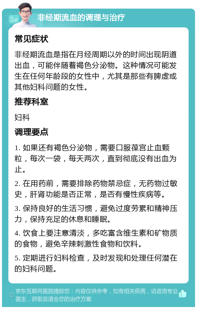 非经期流血的调理与治疗 常见症状 非经期流血是指在月经周期以外的时间出现阴道出血，可能伴随着褐色分泌物。这种情况可能发生在任何年龄段的女性中，尤其是那些有脾虚或其他妇科问题的女性。 推荐科室 妇科 调理要点 1. 如果还有褐色分泌物，需要口服葆宫止血颗粒，每次一袋，每天两次，直到彻底没有出血为止。 2. 在用药前，需要排除药物禁忌症，无药物过敏史，肝肾功能是否正常，是否有慢性疾病等。 3. 保持良好的生活习惯，避免过度劳累和精神压力，保持充足的休息和睡眠。 4. 饮食上要注意清淡，多吃富含维生素和矿物质的食物，避免辛辣刺激性食物和饮料。 5. 定期进行妇科检查，及时发现和处理任何潜在的妇科问题。